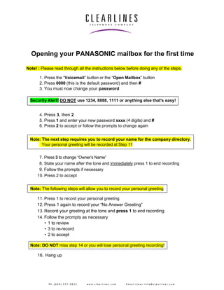 Opening your PANASONIC mailbox for the first time 
Note! : Please read through all the instructions below before doing any of the steps. 
1. Press the “Voicemail” button or the “Open Mailbox” button 
2. Press 0000 (this is the default password) and then # 
3. You must now change your password 
Security Alert! DO NOT use 1234, 8888, 1111 or anything else that's easy! 
4. Press 3, then 2 
5. Press 1 and enter your new password xxxx (4 digits) and # 
6. Press 2 to accept or follow the prompts to change again 
Note: The next step requires you to record your name for the company directory. 
Your personal greeting will be recorded at Step 11 
7. Press 3 to change “Owner’s Name” 
8. State your name after the tone and immediately press 1 to end recording 
9. Follow the prompts if necessary 
10. Press 2 to accept 
Note: The following steps will allow you to record your personal greeting 
11. Press 1 to record your personal greeting 
12. Press 1 again to record your “No Answer Greeting” 
13. Record your greeting at the tone and press 1 to end recording 
14. Follow the prompts as necessary 
• 1 to review 
• 3 to re-record 
• 2 to accept 
Note: DO NOT miss step 14 or you will lose personal greeting recording! 
16. Hang up 
P h . ( 6 0 4 ) 2 7 7 - 0 0 2 2 w w w . c l e a r l i n e s . c o m E m a i l : c l e a r . i n f o @ c l e a r l i n e s . c o m 
