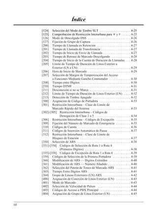 Índice
     [124]   Selección del Modo de Timbre SLT . . . . . . . . . . . . . . . . . . . 4-25
     [125]   Comprobación de Restricción Interurbana para * y # . . . . . 4-25
     [126]   Modo de Descolgado DSS . . . . . . . . . . . . . . . . . . . . . . . . . . 4-26
     [127]   Fijación de Grupo de Captura . . . . . . . . . . . . . . . . . . . . . . . . 4-26
     [200]   Tiempo de Llamada en Retención . . . . . . . . . . . . . . . . . . . . . 4-27
     [201]   Tiempo de Llamada de Transferencia . . . . . . . . . . . . . . . . . . 4-27
     [202]   Tiempo de Inicio de Envío de Llamada . . . . . . . . . . . . . . . . . 4-27
     [203]   Tiempo de Retraso de Marcado Descolgando . . . . . . . . . . . . 4-28
     [204]   Tiempo de Inicio de la Cuenta de Duración de Llamadas . . . 4-28
     [205]   Límite de Tiempo de Duración de Línea Exterior a
             Exterior (LN a LN) . . . . . . . . . . . . . . . . . . . . . . . . . . . . . . . . 4-29
     [206] Hora de Inicio de Marcado . . . . . . . . . . . . . . . . . . . . . . . . . . 4-29
     [207] Selección de Margen de Temporización del Acceso
             a Funciones Mediante Gancho Conmutador . . . . . . . . . . . . . 4-30
     [208] Tiempo entre Dígitos . . . . . . . . . . . . . . . . . . . . . . . . . . . . . . 4-30
     [210] Tiempo DTMF . . . . . . . . . . . . . . . . . . . . . . . . . . . . . . . . . . . 4-31
     [211] Desconexión si no se Marca . . . . . . . . . . . . . . . . . . . . . . . . . 4-31
     [212] Límite de Tiempo de Duración de Línea Exterior (LN) . . . . 4-32
     [213] Detección de Timbre Apagado . . . . . . . . . . . . . . . . . . . . . . . 4-32
     [300] Asignación de Código de Portadora . . . . . . . . . . . . . . . . . . . 4-33
     [301] Restricción Interurbana – Clase de Límite de
             Marcado Rápido del Sistema . . . . . . . . . . . . . . . . . . . . . . . . 4-33
     [302]-[305] Restricción Interurbana – Códigos de
                   Denegación de Clase 2 a 5 . . . . . . . . . . . . . . . . . . . . . . 4-34
     [306] Restricción Interurbana – Códigos de Excepción . . . . . . . . . 4-35
     [309] Fijación del Número de Marcado de Emergencia . . . . . . . . . 4-35
     [310] Códigos de Cuenta . . . . . . . . . . . . . . . . . . . . . . . . . . . . . . . . 4-36
     [311] Códigos de Inserción Automática de Pausa . . . . . . . . . . . . . . 4-37
     [312] Restricción Interurbana – Clase de Límite de
             Bloqueo de Estación . . . . . . . . . . . . . . . . . . . . . . . . . . . . . . . 4-37
     [350] Selección de ARS . . . . . . . . . . . . . . . . . . . . . . . . . . . . . . . . . 4-38
     [351]-[354] Códigos de Selección de Ruta 1 a Ruta 4
                   (Primeros Dígitos) . . . . . . . . . . . . . . . . . . . . . . . . . . . . 4-38
     [355]-[358] Códigos de Excepción de Ruta 1 a Ruta 4 . . . . . . . . . . 4-39
     [359] Códigos de Selección de la Primera Portadora . . . . . . . . . . . 4-39
     [360] Modiﬁcación de ARS — Dígitos Extraídos . . . . . . . . . . . . . 4-40
     [361] Modiﬁcación de ARS — Número Añadido . . . . . . . . . . . . . . 4-40
     [362] Selección del Patrón de Tonos de Marcado ARS . . . . . . . . . 4-41
     [363] Tiempo Entre Dígitos ARS . . . . . . . . . . . . . . . . . . . . . . . . . . 4-41
     [364] Grupo de Líneas Exteriores (LN) ARS . . . . . . . . . . . . . . . . . 4-42
     [400] Asignación de Conexión de Línea Exterior (LN) . . . . . . . . . 4-43
     [401] Modo de Marcado . . . . . . . . . . . . . . . . . . . . . . . . . . . . . . . . . 4-43
     [402] Selección de Velocidad de Pulsos . . . . . . . . . . . . . . . . . . . . 4-44
     [403] Códigos de Acceso a PBX Principal . . . . . . . . . . . . . . . . . . . 4-44
     [404] Asignación de Grupo de Línea Exterior (LN) . . . . . . . . . . . . 4-45


10
 