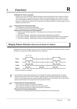 3           Funciones                                                                                           R
          Rellamada de Número Guardado
            Permite a un usuario de teléfono especíﬁco guardar el número de teléfono exterior actual en el botón
            SAVE durante una conversación, para que el usuario de la extensión pueda volver a llamar al mismo
            usuario más adelante mediante una operación sencilla. El número guardado puede volver a marcarse
            hasta que se almacene otro número. En las Fijaciones de Teléfono Especíﬁco se puede asignar un botón
            ﬂexible como botón SAVE.


         • Programación del Sistema Requerida
             [113] Repetición Automática de Rellamada
             [114] Tiempo de Intervalo Automático de Rellamada
          • Referencias de Instrucciones de Funcionamiento
             1.2 Fijaciones de Teléfono Especíﬁco, “Personalización de los Botones de Su Teléfono”,
                 Botón SAVE
             1.3 Para Hacer Llamadas, “Rellamando Automáticamente (Rellamada Automática)”
             1.3 Para Hacer Llamadas, “Rellamando al Último Número Marcado (Rellamada al Último Número)”
             1.3 Para Hacer Llamadas, “Rellamando al Número Guardado (Rellamada a Número Guardado)”




    Ringing Pattern Selection (Selección de Patrón de Timbre)

          Dependiendo del tipo de llamada, exterior, interna o de portero automático, se puede seleccionar un patrón
          de timbre. Los patrones de timbre disponibles son los siguientes:

                                     1s


             Único:

             Doble:

             Triple:

            Doble S:
            (Portero Automático solamente)


          • Las llamadas privadas pueden distinguirse de las llamadas de trabajo asignando patrones de timbre
      !     diferentes para la línea exterior (LN). Además, asignando patrones de timbre diferentes, las llamadas
            internas y las llamadas de portero automático pueden distinguirse de otras llamadas. Por lo tanto, deberá
            ponerse mucha atención a las asignaciones de los patrones de timbre.


         • Programación del Sistema Requerida
             [115] Selección de Patrón de Timbre de Extensión
             [423] Selección del Patrón de Timbre de Línea Exterior (LN)
             [706] Selección de Patrón de Timbre/Tono de Portero Automático
          • Referencia de Funciones Relacionadas
             Outside (CO) Line Ringing Selection [Selección deTimbre de Línea Exterior (LN)]




                                                                                             Funciones            3-51
 