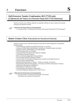 3           Funciones                                                                                          S
    Self-Extension Number Conﬁrmation (KX-T7330 only)
    [Conﬁrmación del Número de Extensión Propia (KX-T7330 solamente)]

          Permite al usuario de un teléfono especíﬁco con pantalla conﬁrmar su toma y número de extensión
          utilizando una operación sencilla.


         • Referencia de Instrucciones de Funcionamiento
             1.7 Funciones Útiles, “Conﬁrmación del Número de Extensión Propia (KX-T7330 solamente)”




    Station Feature Clear (Cancelación de Función de Estación)

          Permite al usuario de una extensión restaurar las funciones de estación siguientes a las ﬁjaciones
          predeterminadas.
             • Absent Message Capability (Capacidad de Mensaje en Ausencia)
             • Automatic Callback Busy [Retrollamada Automática en Ocupado (Campo Activado)]
             • Background Music (BGM) [Música de Fondo (BGM)]
             • Call Forwarding (Envío de Llamada)
             • Call Pickup Deny (Denegación de Captura de Llamada)
             • Call Waiting (Llamada en Espera)
             • Data Line Security (Seguridad de Línea de Datos)
             • Do Not Disturb (DND) [No Molestar (DND)]
             • Executive Busy Override Deny (Denegación de Anulación de Ocupado Ejecutivo)
             • Log-In/Log-Out (Entrada/Salida)
             • Message Waiting (Mensaje en Espera) – (Todos los mensajes se borrarán.)
             • Pickup Dialing (Marcado Descolgando) – (El número de teléfono almacenado se borrará.)
             • Paging Deny (Denegación de Megafonía)
             • Room Monitor (Veriﬁcación de Sala)
             • Timed Reminder (Recordatorio Temporizado)
             • Voice Mail Integration (Integración de Correo de Voz)


         • Referencia de Instrucciones de Funcionamiento
             1.7 Funciones Útiles, “Cancelación de Fijaciones de Funciones
                 (Cancelación de Funciones de Estaciones)”




                                                                                             Funciones         3-53
 