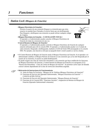 3           Funciones                                                                                          S
    Station Lock (Bloqueo de Estación)

          Bloqueo Electrónico de Estación
             Permite al usuario de una extensión bloquear su extensión para que otros
             usuarios no puedan hacer llamadas al exterior hasta que sea desbloqueada.
             Para bloquear y desbloquear una extensión se puede utilizar cualquier código
             de 4 dígitos.
          Bloqueo Electrónico de Estación – CANCELACIÓN TOTAL
             El operador y el administrador pueden cancelar el Bloqueo Electrónico de
             Estación de todas las extensiones de una vez.
          Control Remoto de Bloqueo de Estación
             El operador y el administrador pueden controlar el Bloqueo Electrónico de Estación de cualquier
             estación utilizando para ello la consola DSS. El operador y el administrador pueden ver el estado de
             cada extensión, bloqueada o desbloqueada, mediante el LED del botón DSS preasignado en la consola
             DSS. Por ejemplo, esta función es útil para un pequeño hotel o motel cuando se van los clientes.

          • El Control Remoto de Bloqueo de Estación anula el Bloqueo Electrónico de Estación. Si el operador o el
      !     administrador establece el Bloqueo Remoto de Estación en una extensión que ya ha sido bloqueada por el
            usuario de la extensión, el usuario no podrá desbloquearla.
          • Se puede asignar una clase de restricción interurbana a una extensión que haya establecido las funciones
            de Bloqueo Electrónico de Estación y Control Remoto de Bloqueo de Estación en el programa [312]
            “Restricción Interurbana – Clase de Límite de Bloqueo de Estación”. Se permiten ciertos tipos de llamada
            exterior saliente dependiendo de la clase de restricción interurbana asignada.


         • Referencias de Instrucciones de Funcionamiento
             1.6 Antes de Dejar Su Escritorio, “Bloqueo de Su Teléfono (Bloqueo Electrónico de Estación)”
             1.8 Funciones de Servicio del Operador/Administrador, “Bloqueo Electrónico de Estación” —
                 CANCELACIÓN TOTAL”
             1.8 Funciones de Servicio del Operador/Administrador, “Bloqueo Remoto de Estación”
             1.9 Funciones de la Consola DSS, “Fijaciones Iniciales”, Asignación de Botones de Bloqueo de
                 Estación (Operador/Administrador solamente)




                                                                                           Funciones           3-55
 
