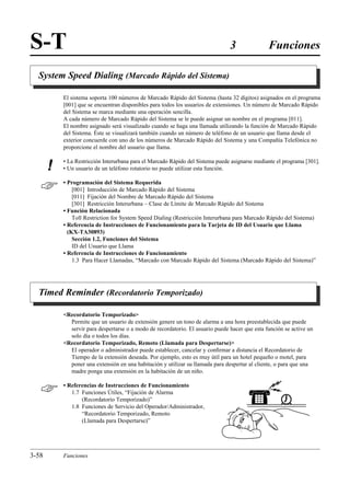 S-T                                                                             3               Funciones

  System Speed Dialing (Marcado Rápido del Sistema)

           El sistema soporta 100 números de Marcado Rápido del Sistema (hasta 32 dígitos) asignados en el programa
           [001] que se encuentran disponibles para todos los usuarios de extensiones. Un número de Marcado Rápido
           del Sistema se marca mediante una operación sencilla.
           A cada número de Marcado Rápido del Sistema se le puede asignar un nombre en el programa [011].
           El nombre asignado será visualizado cuando se haga una llamada utilizando la función de Marcado Rápido
           del Sistema. Éste se visualizará también cuando un número de teléfono de un usuario que llama desde el
           exterior concuerde con uno de los números de Marcado Rápido del Sistema y una Compañía Telefónica no
           proporcione el nombre del usuario que llama.

           • La Restricción Interurbana para el Marcado Rápido del Sistema puede asignarse mediante el programa [301].
       !   • Un usuario de un teléfono rotatorio no puede utilizar esta función.


          • Programación del Sistema Requerida
               [001] Introducción de Marcado Rápido del Sistema
               [011] Fijación del Nombre de Marcado Rápido del Sistema
               [301] Restricción Interurbana – Clase de Límite de Marcado Rápido del Sistema
           • Función Relacionada
               Toll Restriction for System Speed Dialing (Restricción Interurbana para Marcado Rápido del Sistema)
           • Referencia de Instrucciones de Funcionamiento para la Tarjeta de ID del Usuario que Llama
             (KX-TA30893)
               Sección 1.2, Funciones del Sistema
               ID del Usuario que Llama
           • Referencia de Instrucciones de Funcionamiento
               1.3 Para Hacer Llamadas, “Marcado con Marcado Rápido del Sistema (Marcado Rápido del Sistema)”




  Timed Reminder (Recordatorio Temporizado)

           Recordatorio Temporizado
             Permite que un usuario de extensión genere un tono de alarma a una hora preestablecida que puede
             servir para despertarse o a modo de recordatorio. El usuario puede hacer que esta función se active un
             solo día o todos los días.
           Recordatorio Temporizado, Remoto (Llamada para Despertarse)
             El operador o administrador puede establecer, cancelar y conﬁrmar a distancia el Recordatorio de
             Tiempo de la extensión deseada. Por ejemplo, esto es muy útil para un hotel pequeño o motel, para
             poner una extensión en una habitación y utilizar su llamada para despertar al cliente, o para que una
             madre ponga una extensión en la habitación de un niño.


          • Referencias de Instrucciones de Funcionamiento
              1.7 Funciones Útiles, “Fijación de Alarma
                  (Recordatorio Temporizado)”
              1.8 Funciones de Servicio del Operador/Administrador,
                  “Recordatorio Temporizado, Remoto
                  (Llamada para Despertarse)”




3-58       Funciones
 