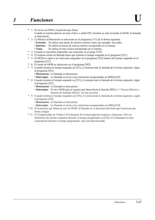 3     Funciones                                                                                       U
    * 1: Se envía un OGM a la persona que llama.
          Cuando el sistema detecta un tono cíclico o señal CPC mientras se está enviando el OGM, la llamada
          se desconecta.
    * 2: La Música en Retención se selecciona en el programa [111] de la forma siguiente.
          • Exterior: Se utiliza una fuente de música exterior como, por ejemplo, una radio.
          • Interior: Se utiliza la fuente de música interior incorporada en el sistema.
          • Tono:       Se utiliza el tono cíclico incorporado en el sistema.
    * 3: Cuando se encuentra disponible una extensión en el grupo UCD.
    * 4: El sistema retiene la llamada hasta que termina el tiempo asignado en el programa [521].
    * 5: El OGM se repite a los intervalos asignados en el programa [522] dentro del tiempo asignado en el
          programa [521].
    * 6: El mode de OGM se selecciona en el programa [502].
    * 7: Cuando termina el tiempo asignado en [521], el sistema trata la llamada de la forma siguiente, sigún
          el programa [523].
          • Desconecta: La llamada se desconecta.
          • Intercepta: La llamada se envía a las extensiones programadas en [408]-[410].
    * 8: Cuando termina el tiempo asignado en [521], el sistema trata la llamada de la forma siguiente, sigún
          el programa [523].
          • Desconecta: La llamada se desconecta.
          • Intercepta: El otro OGM guía al usuario que llama hacia la función DISA (“Acceso Directo a
                          Sistema de Entrada (DISA)” en esta sección).
    * 9: Cuando termina el tiempo asignado en [525], el sistema trata la llamada de la forma siguiente, según
          el programa [524].
          • Desconecta: La llamada se desconecta.
          • Intercepta: La llamada se envía a las extensiones programadas en [408]-[410].
    * 10: Si la persona que llama no oyó un OGM, la llamada no se desconectará hasta que la persona que
          llama cuelgue.
    * 11: El Temporizador de Timbre UCD después de la Interceptación empieza a funcionar. El(Los)
          teléfono(s) de destino sonará(n) durante el tiempo programado en [526]. Si la llamada no tiene
          contestación durante el tiempo programado, ésta será desconectada.




                                                                                    Funciones           3-67
 