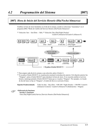 4.2          Programación del Sistema                                                                           [007]

 [007] Hora de Inicio del Servicio Horario (Día/Noche/Almuerzo)

       Establece la hora de inicio basándose en el día de la semana, cuando se selecciona “Automático” en el
       programa [006] “Modo de Cambio del Servicio Horario (Día/Noche/Almuerzo)”.

       )1   Selección: Sun ... Sat (Dom ... Sáb), )2 Selección: Day (Día)/Night (Noche)/
                                                                Lunch-S (Almuerzo-I)/Lunch-E (Alfuerzo-F)



                                                                                                                     «
                                                                                    *1
        0       0     7       NEXT          NEXT      o      PREV          o   £            SELECT       ©
                                                (Sun…Sat)01                (Cada día)    (Day/Night/
                                                                                         Lunch-S/Lunch-E)02


                                                      Para ir a otro día
                                                        de la semana                     Para ir a otro modo



                                   *2
            Hora      o   SELECT              ©        Minuto              ©       SELECT     STORE            END

            (1…12)                                     (00…59)                   (AM/PM)

                                                 Si pulsa el botón SELECT 


       *1 Para asignar cada día de la semana a una selección, pulse el botón £.
       *2 Si se pulsa el botón SELECT, la visualización mostrará la introducción anterior. Si la ﬁjación anterior fue
          “Ninguno”, pulse el botón SELECT para introducir la hora de inicio. Si no necesita cambiar el servicio
          horario, mantenga pulsado el botón SELECT hasta que se visualice “Ninguno”. Por ejemplo, si el modo
          de día del lunes se ﬁja en “Ninguno”, el modo del día no se activará el lunes.

       Fijación Predeterminada          Todos los días – Day (Día) – 9:00 AM / Night (Noche) – 5:00 PM / Lunch-S
                                        (Almuerzo I) (inicio) / Lunch-E (Almuerzo F) (ﬁnalización) – Ninguno


      • Referencia de funciones
          Sección 3, Funciones
          Time (Day/Night/Lunch) Service [Servicio Horario (Día/Noche/Almuerzo)]




                                                                               Programación del Sistema              4-9
 
