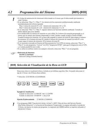 4.2            Programación del Sistema                                                        [009]-[010]
          • Si el plan de numeración de extensiones seleccionado es el mismo que el seleccionado previamente se
      !     oirán 2 pitidos.
          • Si se selecciona “Plan 2” o “Plan 3”, los números de las extensiones predeterminados cambiarán
            automáticamente de la forma siguiente:
              Plan 2: tomas de extensión 01 a 24 – números de extensiones 101 a 124
              Plan 3: tomas de extensión 01 a 24 – números de extensiones 11 a 34
          • Si se selecciona “Plan 2” o “Plan 3”, algunos números de funciones también cambiarán. Consulte el
            folleto adjunto para tener detalles.
          • Una entrada doble de número de extensión no será válida. Si el número de extensión programado es el
            mismo que un número previamente almacenado se oirán 2 pitidos cuando se pulse el botón STORE.
            Cuando el número de extensión 103 ya haya sido asignado al número de toma 03, para asignar el número
            de extensión 103 al número de toma 05, cambie el número de extensión del número de toma 03 a otro.
            Luego asigne el número de extensión 103 al número de toma 05.
          • Si se encuentra conectado un Sistema de Procesamiento de Voz (VPS) al sistema, seleccione “Plan 1” o
            “Plan 2” en este programa y “Activar” en [103] “Integración DTMF”, para que la integración entre el VPS
            y el sistema pueda llevarse a cabo.
          • Si se utiliza un teléfono rotativo en cualquier extensión, seleccione “Plan 1” en este programa.


         • Referencia de funciones
             Sección 3, Funciones
             Intercom Calling (Llamada Interna)




 [010] Selección de Visualización de la Hora en LCD

          Selecciona cómo se visualizará la hora y la fecha en un teléfono especíﬁco libre. Se puede seleccionar el
          tipo de 12 horas o de 24 horas (hora militar).

          )   Selección: 12/24 HOUR (12/24 HORAS)



           0       1     0        NEXT         SELECT       STORE          END

                                           (12/24 HOUR)0


          Ejemplo de visualización
             Cuando se selecciona “12 HOUR”: Jan 1 11.20 PM
             Cuando se selecciona “24 HOUR”: 1 Jan 23.20

          Fijación Predeterminada       12 HOUR (12 HORAS)

          • Los programas [000] “Fijación de la fecha y la hora” y [007] “Hora de Inicio del Servicio Horario
      !     (Día/Noche/Almuerzo)”, y la función de Recordatorio Temporizado, se asignan utilizando el método de
            12 horas, sin tenerse en cuenta este programa. La impresión del SMDR también se imprime utilizando el
            método de 12 horas.




                                                                            Programación del Sistema             4-11
 