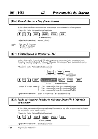 [106]-[108]                               4.2                 Programación del Sistema

  [106] Tono de Acceso a Megafonía Exterior

       Activa o desactiva el tono de conﬁrmación antes de enviar megafonía exterior al buscapersonas.
       )   Selección: Enable (Activar)/Disable (Desactivar)

        1        0      6        NEXT        SELECT        STORE       END

                                        (Enable/Disable)0
       Fijación Predeterminada         Enable (Activar)


      • Referencia de funciones
          Sección 3, Funciones
          Paging (Megafonía)


  [107] Comprobación de Receptor DTMF

       Activa o desactiva los 6 receptores DTMF para comprobar si éstos son activados normalmente o no.
       Consulte la Sección 6 Solución de Problemas, “Durante el funcionamiento” para tener más información
       acerca de la comprobación de los receptores DTMF.
       )   Selección: Enable (Activar)/Disable (Desactivar)


                                                      NEXT     o   PREV

                                                                               Para continuar


        1        0      7       NEXT       N.° de receptor DTMF*    SELECT      STORE           END

                                                   (1…6)       (Enable/Disable)0
       * Número de receptor DTMF: 1 y 2 (para comprobar las tomas de extensiones 01 a 08)/
                                  3 y 4 (para comprobar las tomas de extensiones 09 a 16)/
                                  5 y 6 (para comprobar las tomas de extensiones 17 a 24)

       Fijación Predeterminada         Todos los receptores DTMF – Enable (Activar)


  [108] Modo de Acceso a Funciones para una Extensión Bloqueada
        de Estación

       Activa o desactiva una extensión bloqueada de estación para enviar una señal de acceso a función durante
       una conversación con un usuario exterior.
       )   Selección: Enable (Activar)/Disable (Desactivar)

        1        0      8        NEXT        SELECT        STORE       END

                                        (Enable/Disable)0

       Fijación Predeterminada         Disable (Desactivar)

4-18   Programación del Sistema
 