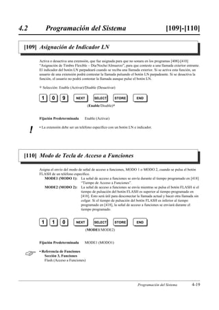 4.2            Programación del Sistema                                                       [109]-[110]

 [109] Asignación de Indicador LN

          Activa o desactiva una extensión, que fue asignada para que no sonara en los programas [408]-[410]
          “Asignación de Timbre Flexible – Día/Noche/Almuerzo”, para que conteste a una llamada exterior entrante.
          El indicador del botón LN parpadeará cuando se reciba una llamada exterior. Si se activa esta función, un
          usuario de una extensión podrá contestar la llamada pulsando el botón LN parpadeante. Si se desactiva la
          función, el usuario no podrá contestar la llamada aunque pulse el botón LN.

          )   Selección: Enable (Activar)/Disable (Desactivar)

           1        0      9        NEXT        SELECT       STORE         END

                                           (Enable/Disable)0


          Fijación Predeterminada        Enable (Activar)

          • La extensión debe ser un teléfono especíﬁco con un botón LN e indicador.
      !

 [110] Modo de Tecla de Acceso a Funciones

          Asigna el envío del modo de señal de acceso a funciones, MODO 1 o MODO 2, cuando se pulsa el botón
          FLASH de un teléfono especíﬁco.
             MODE1 (MODO 1): La señal de acceso a funciones se envía durante el tiempo programado en [418]
                                    “Tiempo de Acceso a Funciones”.
             MODE2 (MODO 2): La señal de acceso a funciones se envía mientras se pulsa el botón FLASH si el
                                    tiempo de pulsación del botón FLASH es superior al tiempo programado en
                                    [418]. Esto será útil para desconectar la llamada actual y hacer otra llamada sin
                                    colgar. Si el tiempo de pulsación del botón FLASH es inferior al tiempo
                                    programado en [418], la señal de acceso a funciones se enviará durante el
                                    tiempo programado.


           1        1      0        NEXT        SELECT       STORE         END

                                           (MODE1/MODE2)


          Fijación Predeterminada        MODE1 (MODO1)


         • Referencia de Funciones
             Sección 3, Funciones
             Flash (Acceso a Funciones)




                                                                           Programación del Sistema             4-19
 