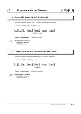 4.2        Programación del Sistema                                                    [113]-[114]

 [113] Repetición Automática de Rellamada

      Selecciona el número de veces que va a repetirse la Rellamada Automática.

      )   Selección: 0/3/10/15 times (0/3/10/15 veces)


       1        1      3        NEXT        SELECT         STORE      END

                                        (0/3/10/15 times)0


      Fijación Predeterminada        10 times (10 veces)


     • Referencia de Funciones
         Sección 3, Funciones
         Redial (Rellamada)




 [114] Tiempo de Intervalo Automático de Rellamada

      Selecciona el tiempo de intervalo entre intentos de Rellamada Automática.

      )   Selección: 40/60 sec (40/60 segundos)


       1        1      4        NEXT        SELECT         STORE      END

                                           (40/60 sec)0

      Fijación Predeterminada        60 sec (60 segundos)


     • Referencia de Funciones
         Sección 3, Funciones
         Redial (Rellamada)




                                                                      Programación del Sistema   4-21
 