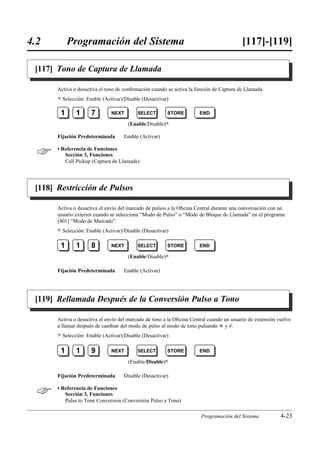 4.2         Programación del Sistema                                                      [117]-[119]

 [117] Tono de Captura de Llamada

       Activa o desactiva el tono de conﬁrmación cuando se activa la función de Captura de Llamada.
       )   Selección: Enable (Activar)/Disable (Desactivar)

        1        1      7        NEXT        SELECT       STORE       END

                                        (Enable/Disable)0

       Fijación Predeterminada        Enable (Activar)


      • Referencia de Funciones
          Sección 3, Funciones
          Call Pickup (Captura de Llamada)




 [118] Restricción de Pulsos

       Activa o desactiva el envío del marcado de pulsos a la Oﬁcina Central durante una conversación con un
       usuario exterior cuando se selecciona “Modo de Pulso” o “Modo de Bloque de Llamada” en el programa
       [401] “Modo de Marcado”.
       )   Selección: Enable (Activar)/Disable (Desactivar)

        1        1      8        NEXT        SELECT       STORE       END

                                        (Enable/Disable)0

       Fijación Predeterminada        Enable (Activar)




 [119] Rellamada Después de la Conversión Pulso a Tono

       Activa o desactiva el envío del marcado de tono a la Oﬁcina Central cuando un usuario de extensión vuelve
       a llamar después de cambiar del modo de pulso al modo de tono pulsando £ y #.
       )   Selección: Enable (Activar)/Disable (Desactivar)

        1        1      9        NEXT        SELECT       STORE       END

                                        (Enable/Disable)0

       Fijación Predeterminada        Disable (Desactivar)


      • Referencia de Funciones
          Sección 3, Funciones
          Pulse to Tone Conversion (Conversión Pulso a Tono)

                                                                       Programación del Sistema            4-23
 