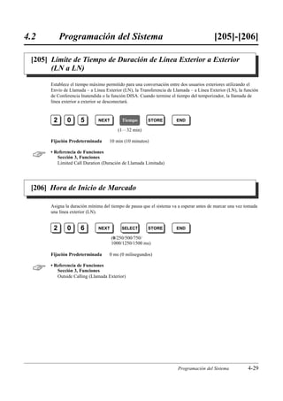 4.2         Programación del Sistema                                                     [205]-[206]

 [205] Límite de Tiempo de Duración de Línea Exterior a Exterior
       (LN a LN)

       Establece el tiempo máximo permitido para una conversación entre dos usuarios exteriores utilizando el
       Envío de Llamada – a Línea Exterior (LN), la Transferencia de Llamada – a Línea Exterior (LN), la función
       de Conferencia Inatendida o la función DISA. Cuando termine el tiempo del temporizador, la llamada de
       línea exterior a exterior se desconectará.



        2      0      5        NEXT        Tiempo       STORE         END

                                         (1…32 min)

       Fijación Predeterminada      10 min (10 minutos)


      • Referencia de Funciones
          Sección 3, Funciones
          Limited Call Duration (Duración de Llamada Limitada)




 [206] Hora de Inicio de Marcado

       Asigna la duración mínima del tiempo de pausa que el sistema va a esperar antes de marcar una vez tomada
       una línea exterior (LN).


        2      0      6        NEXT       SELECT        STORE         END

                                      (0/250/500/750/
                                      1000/1250/1500 ms)

       Fijación Predeterminada      0 ms (0 milisegundos)


      • Referencia de Funciones
          Sección 3, Funciones
          Outside Calling (Llamada Exterior)




                                                                       Programación del Sistema           4-29
 