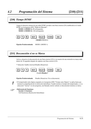 4.2            Programación del Sistema                                                       [210]-[211]

 [210] Tiempo DTMF

          Asigna la duración mínima de una señal DTMF enviada a una línea exterior (LN) establecida en el modo
          DTMF en el programa [401] “Modo de Marcado”.
             MODE 1 (MODO 1): 80 milisegundos
             MODE 2 (MODO 2): 160 milisegundos



           2        1      0        NEXT        SELECT       STORE         END

                                           (MODE1/MODE2)

          Fijación Predeterminada        MODE1 (MODO 1)




 [211] Desconexión si no se Marca

          Activa o desactiva la desconexión de una línea exterior (LN) si un usuario de una extensión no marca nada
          dentro de 10 segundos después de captarse una línea exterior (LN).

          )   Selección: Enable (Activar)/Disable (Desactivar)


           2        1      1        NEXT        SELECT       STORE         END

                                            (Enable/Disable)0


          Fijación Predeterminada        Disable (Desactivar: No se desconecta)

          • El temporizador entre dígitos asignado en el programa [208] “Tiempo entre Dígitos” se aplica hasta que
      !     termina la comprobación de la restricción interurbana. Cuando termine el tiempo del temporizador, y si se
            seleccionó “Activar” en este programa, una llamada exterior saliente se desconectará mientras se marca.


         • Referencia de Funciones
             Sección 3, Funciones
             Toll Restriction (Restricción Interurbana)




                                                                            Programación del Sistema            4-31
 