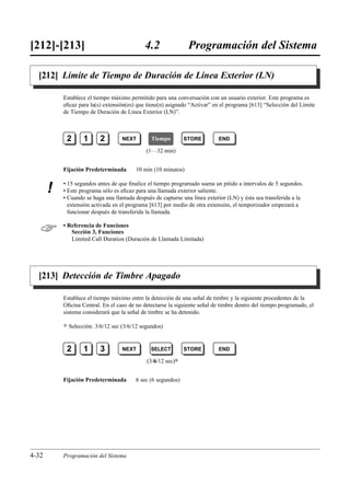 [212]-[213]                                   4.2               Programación del Sistema

  [212] Límite de Tiempo de Duración de Línea Exterior (LN)

           Establece el tiempo máximo permitido para una conversación con un usuario exterior. Este programa es
           eﬁcaz para la(s) extensión(es) que tiene(n) asignado “Activar” en el programa [613] “Selección del Límite
           de Tiempo de Duración de Línea Exterior (LN)”.



            2        1      2        NEXT        Tiempo        STORE        END

                                               (1…32 min)


           Fijación Predeterminada        10 min (10 minutos)

           • 15 segundos antes de que ﬁnalice el tiempo programado suena un pitido a intervalos de 5 segundos.
       !   • Este programa sólo es eﬁcaz para una llamada exterior saliente.
           • Cuando se haga una llamada después de captarse una línea exterior (LN) y ésta sea transferida a la
             extensión activada en el programa [613] por medio de otra extensión, el temporizador empezará a
             funcionar después de transferida la llamada.


          • Referencia de Funciones
              Sección 3, Funciones
              Limited Call Duration (Duración de Llamada Limitada)




  [213] Detección de Timbre Apagado

           Establece el tiempo máximo entre la detección de una señal de timbre y la siguiente procedentes de la
           Oﬁcina Central. En el caso de no detectarse la siguiente señal de timbre dentro del tiempo programado, el
           sistema considerará que la señal de timbre se ha detenido.

           )   Selección: 3/6/12 sec (3/6/12 segundos)


            2        1      3        NEXT        SELECT        STORE        END

                                               (3/6/12 sec)0


           Fijación Predeterminada        6 sec (6 segundos)




4-32       Programación del Sistema
 