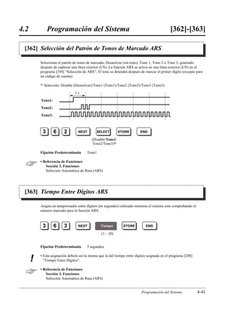 4.2            Programación del Sistema                                                       [362]-[363]

 [362] Selección del Patrón de Tonos de Marcado ARS

          Selecciona el patrón de tonos de marcado, Desactivar (sin tono), Tono 1, Tono 2 o Tono 3, generado
          después de capturar una línea exterior (LN). La función ARS se activa en una línea exterior (LN) en el
          programa [350] “Selección de ARS”. El tono se detendrá después de marcar el primer dígito (excepto para
          un código de cuenta).

          )   Selección: Disable (Desactivar)/Tone1 (Tono1)/Tone2 (Tono2)/Tone3 (Tono3)
                                1s

          Tono1:
          Tono2:
          Tono3:



           3       6      2       NEXT          SELECT       STORE         END

                                           (Disable/Tone1/
                                            Tone2/Tone3)0

          Fijación Predeterminada       Tone1


         • Referencia de Funciones
             Sección 3, Funciones
             Selección Automática de Ruta (ARS)




 [363] Tiempo Entre Dígitos ARS

          Asigna un temporizador entre dígitos (en segundos) utilizado mientras el sistema está comprobando el
          número marcado para la función ARS.



           3       6      3       NEXT           Tiempo        STORE          END

                                                  (1…20)


          Fijación Predeterminada       5 segundos

          • Esta asignación deberá ser la misma que la del tiempo entre dígitos asignada en el programa [208]
      !     “Tiempo Entre Dígitos”.


         • Referencia de Funciones
             Sección 3, Funciones
             Selección Automática de Ruta (ARS)


                                                                           Programación del Sistema              4-41
 