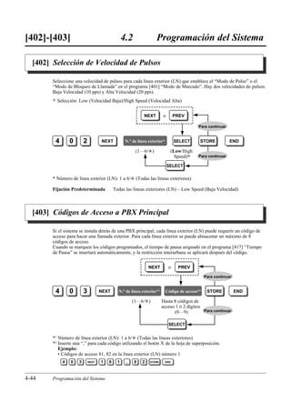[402]-[403]                                        4.2               Programación del Sistema

  [402] Selección de Velocidad de Pulsos

        Seleccione una velocidad de pulsos para cada línea exterior (LN) que establece el “Modo de Pulso” o el
        “Modo de Bloqueo de Llamada” en el programa [401] “Modo de Marcado”. Hay dos velocidades de pulsos:
        Baja Velocidad (10 pps) y Alta Velocidad (20 pps).
        )   Selección: Low (Velocidad Baja)/High Speed (Velocidad Alta)


                                                              NEXT       o         PREV

                                                                                             Para continuar


         4        0       2          NEXT           N.° de línea exterior*         SELECT     STORE            END

                                                         (1…6/£)               (Low/High
                                                                                 Speed)0     Para continuar

                                                                             SELECT

        * Número de línea exterior (LN): 1 a 6/£ (Todas las líneas exteriores)

        Fijación Predeterminada              Todas las líneas exteriores (LN) – Low Speed (Baja Velocidad)



  [403] Códigos de Acceso a PBX Principal

        Si el sistema se instala detrás de una PBX principal, cada línea exterior (LN) puede requerir un código de
        acceso para hacer una llamada exterior. Para cada línea exterior se puede almacenar un máximo de 8
        códigos de acceso.
        Cuando se marquen los códigos programados, el tiempo de pausa asignado en el programa [417] “Tiempo
        de Pausa” se insertará automáticamente, y la restricción interurbana se aplicará después del código.


                                                                 NEXT         o     PREV

                                                                                                  Para continuar


         4        0       3          NEXT      N.° de línea exterior*1       Código de acceso*2    STORE           END

                                                        (1…6/£)          Hasta 8 códigos de
                                                                         acceso 1 ó 2 dígitos
                                                                               (0…9)          Para continuar


                                                                              SELECT


        *1 Número de línea exterior (LN): 1 a 6/£ (Todas las líneas exteriores)
        *2 Inserte una “,” para cada código utilizando el botón X de la hoja de superposición.
           Ejemplo:
           • Códigos de acceso 81, 82 en la línea exterior (LN) número 1
              4   0   3       NEXT   1   8     1    ,    8   2   STORE       END




4-44    Programación del Sistema
 