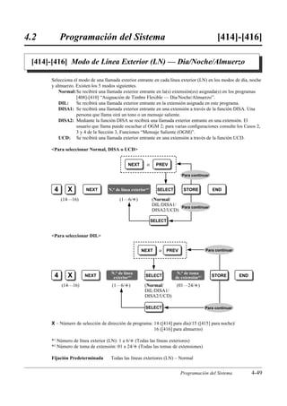 4.2        Programación del Sistema                                                           [414]-[416]

 [414]-[416] Modo de Línea Exterior (LN) — Día/Noche/Almuerzo

      Selecciona el modo de una llamada exterior entrante en cada línea exterior (LN) en los modos de día, noche
      y almuerzo. Existen los 5 modos siguientes.
          Normal: Se recibirá una llamada exterior entrante en la(s) extensión(es) asignada(s) en los programas
                  [408]-[410] “Asignación de Timbre Flexible — Día/Noche/Almuerzo”.
          DIL:    Se recibirá una llamada exterior entrante en la extensión asignada en este programa.
          DISA1: Se recibirá una llamada exterior entrante en una extensión a través de la función DISA. Una
                  persona que llama oirá un tono o un mensaje saliente.
          DISA2: Mediante la función DISA se recibirá una llamada exterior entrante en una extensión. El
                  usuario que llama puede escuchar el OGM 2; para varias conﬁguraciones consulte los Casos 2,
                  3 y 4 de la Sección 3, Funciones “Mensaje Saliente (OGM)”.
          UCD: Se recibirá una llamada exterior entrante en una extensión a través de la función UCD.

      Para seleccionar Normal, DISA o UCD


                                             NEXT      o      PREV

                                                                          Para continuar


       4      X        NEXT       N.° de línea exterior*1     SELECT       STORE           END

           (14…16)                      (1…6/£)             (Normal/
                                                            DIL/DISA1/ Para continuar
                                                            DISA2/UCD)

                                                            SELECT


      Para seleccionar DIL


                                                    NEXT       o   PREV                 Para continuar




                                    N.° de línea                        N.° de toma
       4      X       NEXT           exterior*1       SELECT           de extensión*2      STORE         END

           (14…16)                  (1…6/£)           (Normal/         (01…24/£)
                                                      DIL/DISA1/
                                                      DISA2/UCD)

                                                      SELECT                            Para continuar



      X – Número de selección de dirección de programa: 14 ([414] para día)/15 ([415] para noche)/
                                                        16 ([416] para almuerzo)

      *1 Número de línea exterior (LN): 1 a 6/£ (Todas las líneas exteriores)
      *2 Número de toma de extensión: 01 a 24/£ (Todas las tomas de extensiones)

      Fijación Predeterminada       Todas las líneas exteriores (LN) – Normal


                                                                          Programación del Sistema             4-49
 