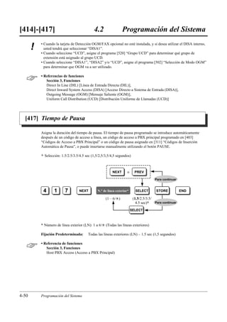 [414]-[417]                                    4.2                 Programación del Sistema
           • Cuando la tarjeta de Detección OGM/FAX opcional no esté instalada, y si desea utilizar el DISA interno,
       !     usted tendrá que seleccionar “DISA1”.
           • Cuando seleccione “UCD”, asigne el programa [520] “Grupo UCD” para determinar qué grupo de
             extensión está asignado al grupo UCD.
           • Cuando seleccione “DISA1”, “DISA2” y/o “UCD”, asigne el programa [502] “Selección de Modo OGM”
             para determinar que OGM va a ser utilizado.


          • Referencias de funciones
              Sección 3, Funciones
              Direct In Line (DIL) [Línea de Entrada Directa (DIL)],
              Direct Inward System Access (DISA) [Acceso Directo a Sistema de Entrada (DISA)],
              Outgoing Message (OGM) [Mensaje Saliente (OGM)],
              Uniform Call Distribution (UCD) [Distribución Uniforme de Llamadas (UCD)]




  [417] Tiempo de Pausa

           Asigna la duración del tiempo de pausa. El tiempo de pausa programado se introduce automáticamente
           después de un código de acceso a línea, un código de acceso a PBX principal programado en [403]
           “Códigos de Acceso a PBX Principal” o un código de pausa asignado en [311] “Códigos de Inserción
           Automática de Pausa”, o puede insertarse manualmente utilizando el botón PAUSE.

           )   Selección: 1.5/2.5/3.5/4.5 sec (1,5/2,5/3,5/4,5 segundos)



                                                            NEXT       o     PREV

                                                                                          Para continuar


            4        1      7        NEXT         N.° de línea exterior*     SELECT        STORE           END

                                                       (1…6/£)              (1.5/2.5/3.5/
                                                                              4.5 sec)0   Para continuar

                                                                           SELECT



           * Número de línea exterior (LN): 1 a 6/£ (Todas las líneas exteriores)

           Fijación Predeterminada:        Todas las líneas exteriores (LN) – 1.5 sec (1,5 segundos)


          • Referencia de funciones
              Sección 3, Funciones
              Host PBX Access (Acceso a PBX Principal)




4-50       Programación del Sistema
 