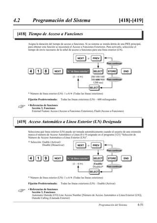 4.2        Programación del Sistema                                                            [418]-[419]

 [418] Tiempo de Acceso a Funciones

      Asigna la duración del tiempo de acceso a funciones. Si su sistema se instala detrás de una PBX principal,
      para obtener esta función se necesitará el Acceso a Funciones Exteriores. Para activarlo, seleccione el
      tiempo de envío necesario de la señal de acceso a funciones para una línea exterior (LN).


                                                      NEXT       o     PREV

                                                                                    Para continuar


       4        1      8        NEXT        N.° de línea exterior*     SELECT        STORE           END

                                                 (1…6/£)             (80/100/160/
                                                                     300/600/900/ Para continuar
                                                                       1200 ms)
                                                                     SELECT

      * Número de línea exterior (LN): 1 a 6/£ (Todas las líneas exteriores)

      Fijación Predeterminada:       Todas las líneas exteriores (LN) – 600 milisegundos


     • Referencias de funciones
         Sección 3, Funciones
         External Feature Access (Acceso a Funciones Exteriores), Flash (Acceso a Funciones)



 [419] Acceso Automático a Línea Exterior (LN) Designada

      Selecciona qué línea exterior (LN) puede ser tomada automáticamente cuando el usuario de una extensión
      marca el número de Acceso Automático a Línea (0 ó 9) asignado en el programa [121] “Selección de
      Número de Acceso Automático a Línea Exterior (LN)”.
      )   Selección: Enable (Activar)/
                     Disable (Desactivar)             NEXT       o     PREV

                                                                                    Para continuar


       4        1      9        NEXT        N.° de línea exterior*     SELECT        STORE           END

                                                 (1…6/£)               (Enable/
                                                                       Disable)0    Para continuar

                                                                     SELECT

      * Número de línea exterior (LN): 1 a 6/£ (Todas las líneas exteriores)

      Fijación Predeterminada:       Todas las líneas exteriores (LN) – Enable (Activar)


     • Referencias de funciones
         Sección 3, Funciones
         Automatic Outside (CO) Line Access Number [Número de Acceso Automático a Línea Exterior (LN)],
         Outside Calling (Llamada Exterior)

                                                                              Programación del Sistema      4-51
 
