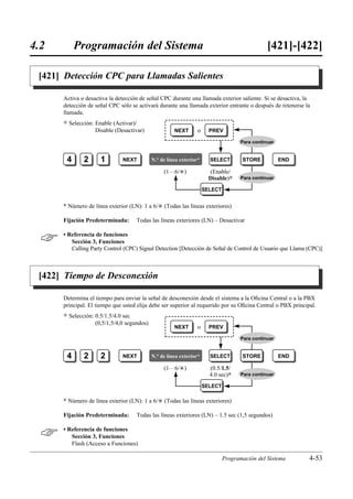 4.2        Programación del Sistema                                                              [421]-[422]

 [421] Detección CPC para Llamadas Salientes

      Activa o desactiva la detección de señal CPC durante una llamada exterior saliente. Si se desactiva, la
      detección de señal CPC sólo se activará durante una llamada exterior entrante o después de retenerse la
      llamada.
      )   Selección: Enable (Activar)/
                     Disable (Desactivar)               NEXT       o     PREV

                                                                                      Para continuar


       4        2      1        NEXT          N.° de línea exterior*     SELECT        STORE           END

                                                   (1…6/£)               (Enable/
                                                                         Disable)0    Para continuar

                                                                       SELECT


      * Número de línea exterior (LN): 1 a 6/£ (Todas las líneas exteriores)

      Fijación Predeterminada:        Todas las líneas exteriores (LN) – Desactivar


     • Referencia de funciones
         Sección 3, Funciones
         Calling Party Control (CPC) Signal Detection [Detección de Señal de Control de Usuario que Llama (CPC)]



 [422] Tiempo de Desconexión

      Determina el tiempo para enviar la señal de desconexión desde el sistema a la Oﬁcina Central o a la PBX
      principal. El tiempo que usted elija debe ser superior al requerido por su Oﬁcina Central o PBX principal.
      )   Selección: 0.5/1.5/4.0 sec
                     (0,5/1,5/4,0 segundos)
                                                        NEXT       o     PREV

                                                                                      Para continuar


       4        2      2        NEXT          N.° de línea exterior*     SELECT        STORE           END

                                                   (1…6/£)               (0.5/1.5/
                                                                         4.0 sec)0    Para continuar

                                                                       SELECT

      * Número de línea exterior (LN): 1 a 6/£ (Todas las líneas exteriores)

      Fijación Predeterminada:        Todas las líneas exteriores (LN) – 1.5 sec (1,5 segundos)


     • Referencia de funciones
         Sección 3, Funciones
         Flash (Acceso a Funciones)

                                                                                Programación del Sistema     4-53
 