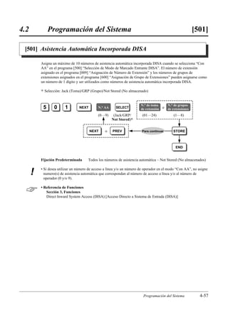 4.2            Programación del Sistema                                                                    [501]

 [501] Asistencia Automática Incorporada DISA

          Asigna un máximo de 10 números de asistencia automática incorporada DISA cuando se selecciona “Con
          AA” en el programa [500] “Selección de Modo de Marcado Entrante DISA”. El número de extensión
          asignado en el programa [009] “Asignación de Número de Extensión” y los números de grupos de
          extensiones asignados en el programa [600] “Asignación de Grupo de Extensiones” pueden asignarse como
          un número de 1 dígito y ser utilizados como números de asistencia automática incorporada DISA.

          )   Selección: Jack (Toma)/GRP (Grupo)/Not Stored (No almacenado)


                                                                        N.° de toma       N.° de grupos
           5       0      1       NEXT       N.° AA     SELECT          de extensión o    de extensiones
                                             (0…9)     (Jack/GRP/        (01…24)             (1…8)
                                                      Not Stored)0


                                         NEXT     o   PREV               Para continuar      STORE



                                                                                               END


          Fijación Predeterminada      Todos los números de asistencia automática – Not Stored (No almacenados)

          • Si desea utilizar un número de acceso a línea y/o un número de operador en el modo “Con AA”, no asigne
      !     numero(s) de asistencia automática que correspondan al número de acceso a línea y/o al número de
            operador (0 y/o 9).


         • Referencia de Funciones
             Sección 3, Funciones
             Direct Inward System Access (DISA) [Acceso Directo a Sistema de Entrada (DISA)]




                                                                         Programación del Sistema            4-57
 