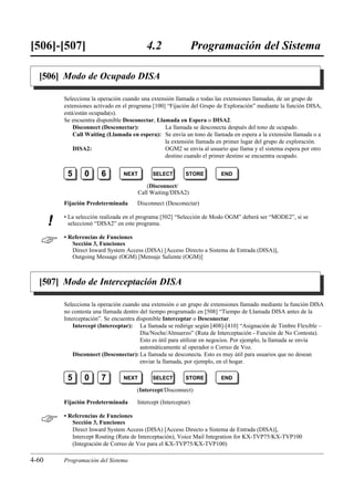 [506]-[507]                                  4.2                  Programación del Sistema

  [506] Modo de Ocupado DISA

           Selecciona la operación cuando una extensión llamada o todas las extensiones llamadas, de un grupo de
           extensiones activado en el programa [100] “Fijación del Grupo de Exploración” mediante la función DISA,
           está/están ocupada(s).
           Se encuentra disponible Desconectar, Llamada en Espera o DISA2.
               Disconnect (Desconectar):            La llamada se desconecta después del tono de ocupado.
               Call Waiting (Llamada en espera): Se envía un tono de llamada en espera a la extensión llamada o a
                                                    la extensión llamada en primer lugar del grupo de exploración.
               DISA2:                               OGM2 se envía al usuario que llama y el sistema espera por otro
                                                    destino cuando el primer destino se encuentra ocupado.


            5      0      6        NEXT        SELECT        STORE        END

                                             (Disconnect/
                                          Call Waiting/DISA2)
           Fijación Predeterminada      Disconnect (Desconectar)

           • La selección realizada en el programa [502] “Selección de Modo OGM” deberá ser “MODE2”, si se
       !     seleccionó “DISA2” en este programa.


          • Referencias de Funciones
              Sección 3, Funciones
              Direct Inward System Access (DISA) [Acceso Directo a Sistema de Entrada (DISA)],
              Outgoing Message (OGM) [Mensaje Saliente (OGM)]



  [507] Modo de Interceptación DISA

           Selecciona la operación cuando una extensión o un grupo de extensiones llamado mediante la función DISA
           no contesta una llamada dentro del tiempo programado en [508] “Tiempo de Llamada DISA antes de la
           Interceptación”. Se encuentra disponible Interceptar o Desconectar.
               Intercept (Interceptar): La llamada se redirige según [408]-[410] “Asignación de Timbre Flexible –
                                          Día/Noche/Almuerzo” (Ruta de Interceptación - Función de No Contesta).
                                          Esto es útil para utilizar en negocios. Por ejemplo, la llamada se envía
                                          automáticamente al operador o Correo de Voz.
               Disconnect (Desconectar): La llamada se desconecta. Esto es muy útil para usuarios que no desean
                                          enviar la llamada, por ejemplo, en el hogar.

            5      0      7        NEXT        SELECT        STORE        END

                                        (Intercept/Disconnect)

           Fijación Predeterminada      Intercept (Interceptar)


          • Referencias de Funciones
              Sección 3, Funciones
              Direct Inward System Access (DISA) [Acceso Directo a Sistema de Entrada (DISA)],
              Intercept Routing (Ruta de Interceptación), Voice Mail Integration for KX-TVP75/KX-TVP100
              (Integración de Correo de Voz para el KX-TVP75/KX-TVP100)

4-60       Programación del Sistema
 