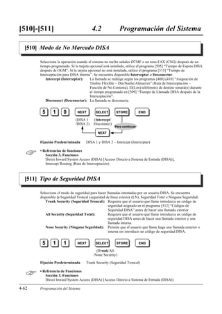 [510]-[511]                              4.2               Programación del Sistema

  [510] Modo de No Marcado DISA

       Selecciona la operación cuando el sistema no recibe señales DTMF o un tono FAX (CNG) después de un
       tiempo programado. Si la tarjeta opcional está instalada, utilice el programa [505] “Tiempo de Espera DISA
       después de OGM”. Si la tarjeta opcional no está instalada, utilice el programa [515] “Tiempo de
       Interceptación para DISA Interna”. Se encuentra disponible Interceptar o Desconectar.
           Intercept (Interceptar):     La llamada se redirige según los programas [408]-[410] “Asignación de
                                        Timbre Flexible – Día/Noche/Almuerzo” (Ruta de Interceptación –
                                        Función de No Contesta). El(Los) teléfono(s) de destino sonará(n) durante
                                        el tiempo programado en [509] “Tiempo de Llamada DISA después de la
                                        Interceptación”.
           Disconnect (Desconectar): La llamada se desconecta.


        5      1      0        NEXT        SELECT       STORE           END

                              (DISA 1    (Intercept/
                              /DISA 2)   Disconnect)
                                                       Para continuar

                                            NEXT

       Fijación Predeterminada       DISA 1 y DISA 2 – Intercept (Interceptar)


      • Referencias de funciones
          Sección 3, Funciones
          Direct Inward System Access (DISA) [Acceso Directo a Sistema de Entrada (DISA)],
          Intercept Routing (Ruta de Interceptación)



  [511] Tipo de Seguridad DISA

       Selecciona el modo de seguridad para hacer llamadas intentadas por un usuario DISA. Se encuentra
       disponible la Seguridad Troncal (seguridad de línea exterior (LN), Seguridad Total o Ninguna Seguridad.
           Trunk Security (Seguridad Troncal): Requiere que el usuario que llame introduzca un código de
                                                   seguridad asignado en el programa [512] “Códigos de
                                                   Seguridad DISA” antes de hacer una llamada exterior.
           All Security (Seguridad Total):         Requiere que el usuario que llame introduzca un código de
                                                   seguridad DISA antes de hacer una llamada exterior y una
                                                   llamada interna.
           None Security (Ninguna Seguridad): Permite que el usuario que llame haga una llamada exterior o
                                                   interna sin introducir un código de seguridad DISA.


        5      1      1        NEXT        SELECT       STORE           END

                                           (Trunk/All
                                         /None Security)

       Fijación Predeterminada       Trunk Security (Seguridad Troncal)


      • Referencia de Funciones
          Sección 3, Funciones
          Direct Inward System Access (DISA) [Acceso Directo a Sistema de Entrada (DISA)]

4-62   Programación del Sistema
 