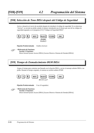 [518]-[519]                              4.2                Programación del Sistema

  [518] Selección de Tono DISA después del Código de Seguridad

       Activa o desactiva el envío de un pitido después de introducir el código de seguridad. Si se selecciona
       “Activar”, se enviará un pitido cuando el número introducido sea el mismo que uno de los códigos de
       seguridad asignados en el programa [512] “Códigos de Seguridad DISA”.



        5      1      8         NEXT        SELECT        STORE          END

                                           (Enable/
                                           Disable)0

       Fijación Predeterminada       Enable (Activar)


      • Referencia de Funciones
          Sección 3, Funciones
          Direct Inward System Access (DISA) [Acceso Directo a Sistema de Entrada (DISA)]




  [519] Tiempo de Enmudecimiento OGM DISA

       Asigna el tiempo para contestar una llamada con la función DISA y enviar el mensaje saliente DISA o un
       pitido. Durante el tiempo asignado, el sistema no recibirá señales DTMF.



        5      1      9         NEXT        SELECT        STORE          END

                                         (0/2/4/6 sec)0


       Fijación Predeterminada       0 sec (0 segundos)


      • Referencia de Funciones
          Sección 3, Funciones
          Direct Inward System Access (DISA) [Acceso Directo a Sistema de Entrada (DISA)]




4-66   Programación del Sistema
 