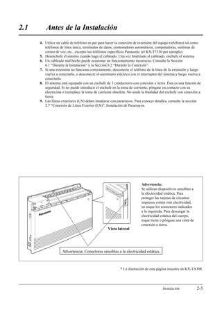 2.1       Antes de la Instalación
      4. Utilice un cable de teléfono en par para hacer la conexión de extensión del equipo (teléfono) tal como
         teléfonos de línea única, terminales de datos, contestadores automáticos, computadoras, sistemas de
         correo de voz, etc., excepto los teléfonos especíﬁcos Panasonic (el KX-T7330 por ejemplo).
      5. Desenchufe el sistema cuando haga el cableado. Una vez ﬁnalizado el cableado, enchufe el sistema.
      6. Un cableado mal hecho puede ocasionar un funcionamiento incorrecto. Consulte la Sección
         6.1 “Durante la Instalación” y la Sección 6.2 “Durante la Conexión”.
      7. Si una extensión no funciona correctamente, desconecte el teléfono de la línea de la extensión y luego
         vuelva a conectarlo, o desconecte el suministro eléctrico con el interruptor del sistema y luego vuelva a
         conectarlo.
      8. El sistema está equipado con un enchufe de 3 conductores con conexión a tierra. Ésta es una función de
         seguridad. Si no puede introducir el enchufe en la toma de corriente, póngase en contacto con su
         electricista o reemplace la toma de corriente obsoleta. No anule la ﬁnalidad del enchufe con conexión a
         tierra.
      9. Las líneas exteriores (LN) deben instalarse con pararrayos. Para conocer detalles, consulte la sección
         2.7 “Conexión de Línea Exterior (LN)”, Instalación de Pararrayos.




                                                                          Advertencia:
                                                                          Se utilizan dispositivos sensibles a
                                                                          la electricidad estática. Para
                                                                          proteger las tarjetas de circuitos
                                                                          impresos contra esta electricidad,
                                                                          no toque los conectores indicados
                                                                          a la izquierda. Para descargar la
                                                                          electricidad estática del cuerpo,
                                                                          toque tierra o póngase una cinta de
                                                                          conexión a tierra.
                                                   Vista lateral




                     Advertencia: Conectores sensibles a la electricidad estática.



                                                           * La ilustración de esta página muestra un KX-TA308.




                                                                                        Instalación              2-3
 