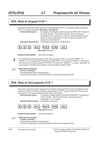 [523]-[524]                                 4.2                   Programación del Sistema

  [523] Modo de Ocupado UCD *1

           Selecciona la operación cuando termina el tiempo programado en [521] “Tiempo de Espera en Ocupado
           UCD”. Se encuentra disponible Interceptar o Desconectar.
              Intercept (Interceptar):      La llamada será redirigida según los programas [408]-[410] “Asignación
                                            de Timbre Flexible – Día/Noche/Almuerzo” (función de Ruta de
                                            Interceptación). La extensión que recibe una llamada redirigida sonará
                                            durante el tiempo programado en [526] “Tiempo de Llamada UCD
                                            después de la Interceptación”
              Disconnect (Desconectar): La llamada se desconectará inmediatamente.


            5      2      3        NEXT        SELECT        STORE         END

                                       (Intercept/Disconnect)

           Fijación Predeterminada      Intercept (Interceptar)

           • La interceptación mencionada anteriormente sólo se produce cuando se selecciona “MODE 3” o
       !     “MODE 5” en el programa [502] “Selección de Modo OGM”. Si se selecciona “MODE 4”, la llamada se
             desconectará tras el mensaje saliente UCD-END. Si se selecciona “MODE 6” y se asigna “Interceptar” en
             este programa, la llamada será conducida a la función DISA mediante OGM2.


          • Referencias de Funciones
              Sección 3, Funciones
              Intercept Routing (Ruta de Interceptación),
              Uniform Call Distribution (UCD) [Distribución Uniforme de Llamadas (UCD)]



  [524] Modo de Interceptación UCD *1

           Selecciona la operación cuando ninguna de las extensiones del grupo UCD contesta una llamada exterior
           mediante la función UCD dentro del tiempo programado en [525] “Tiempo de Llamada UCD antes de la
           Interceptación”. Se encuentra disponible Interceptar o Desconectar.
               Intercept (Interceptar):      La llamada se redirige según los programas [408]-[410] “Asignación de
                                             Timbre Flexible – Día/Noche/Almuerzo” (función de Ruta de
                                             Interceptación - No Contesta).
               Disconnect (Desconectar): La llamada se desconecta.


            5      2      4        NEXT        SELECT        STORE         END

                                        (Intercep/Disconnect)

           Fijación Predeterminada      Intercept (Interceptar)


          • Referencias de Funciones
              Sección 3, Funciones
              Intercept Routing (Ruta de Interceptación),
              Uniform Call Distribution (UCD) [Distribución Uniforme de Llamadas (UCD)]


4-68       Programación del Sistema                           *1: Sólo se requiere cuando está instalada la Tarjeta de
                                                                   Detección OGM/FAX opcional.
 