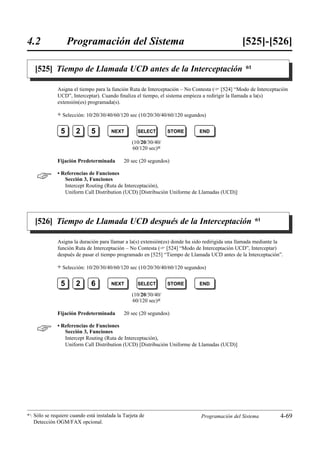 4.2                 Programación del Sistema                                                    [525]-[526]

   [525] Tiempo de Llamada UCD antes de la Interceptación *1

              Asigna el tiempo para la función Ruta de Interceptación – No Contesta ( [524] “Modo de Interceptación
              UCD”, Interceptar). Cuando ﬁnaliza el tiempo, el sistema empieza a redirigir la llamada a la(s)
              extensión(es) programada(s).

              )   Selección: 10/20/30/40/60/120 sec (10/20/30/40/60/120 segundos)


                5      2      5         NEXT        SELECT        STORE       END

                                                  (10/20/30/40/
                                                  60/120 sec)0

              Fijación Predeterminada         20 sec (20 segundos)


             • Referencias de Funciones
                 Sección 3, Funciones
                 Intercept Routing (Ruta de Interceptación),
                 Uniform Call Distribution (UCD) [Distribución Uniforme de Llamadas (UCD)]




   [526] Tiempo de Llamada UCD después de la Interceptación *1

              Asigna la duración para llamar a la(s) extensión(es) donde ha sido redirigida una llamada mediante la
              función Ruta de Interceptación – No Contesta ( [524] “Modo de Interceptación UCD”, Interceptar)
              después de pasar el tiempo programado en [525] “Tiempo de Llamada UCD antes de la Interceptación”.

              )   Selección: 10/20/30/40/60/120 sec (10/20/30/40/60/120 segundos)


                5      2      6         NEXT        SELECT        STORE       END

                                                  (10/20/30/40/
                                                  60/120 sec)0

              Fijación Predeterminada         20 sec (20 segundos)


             • Referencias de Funciones
                 Sección 3, Funciones
                 Intercept Routing (Ruta de Interceptación),
                 Uniform Call Distribution (UCD) [Distribución Uniforme de Llamadas (UCD)]




*1: Sólo se requiere cuando está instalada la Tarjeta de                      Programación del Sistema           4-69
   Detección OGM/FAX opcional.
 
