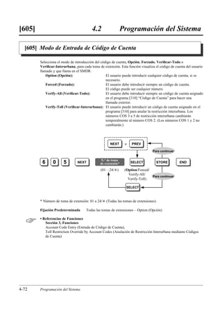 [605]                                    4.2                Programación del Sistema

  [605] Modo de Entrada de Código de Cuenta

        Selecciona el modo de introducción del código de cuenta, Opción, Forzado, Veriﬁcar-Todo o
        Veriﬁcar-Interurbana, para cada toma de extensión. Esta función visualiza el código de cuenta del usuario
        llamado y que llama en el SMDR.
            Option (Opción):                      El usuario puede introducir cualquier código de cuenta, si es
                                                  necesario.
            Forced (Forzado):                     El usuario debe introducir siempre un código de cuenta.
                                                  El código puede ser cualquier número.
            Verify-All (Veriﬁcar-Todo):           El usuario debe introducir siempre un código de cuenta asignado
                                                  en el programa [310] “Código de Cuenta” para hacer una
                                                  llamada exterior.
            Verify-Toll (Veriﬁcar-Interurbana): El usuario puede introducir un código de cuenta asignado en el
                                                  programa [310] para anular la restricción interurbana. Los
                                                  números COS 3 a 5 de restricción interurbana cambiarán
                                                  temporalmente al número COS 2. (Los números COS 1 y 2 no
                                                  cambiarán.)




                                                     NEXT     o    PREV

                                                                                Para continuar


                                              N.° de toma
         6      0      5        NEXT          de extensión*       SELECT            STORE        END

                                              (01…24/£)       (Option/Forced/
                                                                Verify-All/
                                                                              Para continuar
                                                                Verify-Toll)

                                                               SELECT



        * Número de toma de extensión: 01 a 24/£ (Todas las tomas de extensiones)

        Fijación Predeterminada      Todas las tomas de extensiones – Option (Opción)


       • Referencias de Funciones
           Sección 3, Funciones
           Account Code Entry (Entrada de Código de Cuenta),
           Toll Restriction Override by Account Codes (Anulación de Restricción Interurbana mediante Códigos
           de Cuenta)




4-72    Programación del Sistema
 