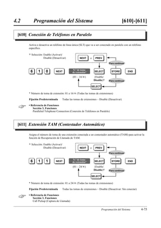 4.2        Programación del Sistema                                                          [610]-[611]

 [610] Conexión de Teléfonos en Paralelo

      Activa o desactiva un teléfono de línea única (SLT) que va a ser conectado en paralelo con un teléfono
      especíﬁco.

      )   Selección: Enable (Activar)/
                     Disable (Desactivar)           NEXT      o    PREV

                                                                               Para continuar


                                              N.° de toma
       6        1      0        NEXT          de extensión*       SELECT         STORE          END

                                              (01…16/£)           (Enable/
                                                                  Disable)0    Para continuar

                                                               SELECT

      * Número de toma de extensión: 01 a 16/£ (Todas las tomas de extensiones)

      Fijación Predeterminada        Todas las tomas de extensiones – Disable (Desactivar)


     • Referencia de Funciones
         Sección 3, Funciones
         Paralleled Telephone Connection (Conexión de Teléfonos en Paralelo)




 [611] Extensión TAM (Contestador Automático)

      Asigna el número de toma de una extensión conectada a un contestador automático (TAM) para activar la
      función de Recuperación de Llamada de TAM.

      )   Selección: Enable (Activar)/
                     Disable (Desactivar)           NEXT      o    PREV

                                                                               Para continuar


                                              N.° de toma
       6        1      1        NEXT          de extensión*       SELECT         STORE          END

                                              (01…24/£)           (Enable/
                                                                  Disable)0    Para continuar

                                                               SELECT

      * Número de toma de extensión: 01 a 24/£ (Todas las tomas de extensiones)

      Fijación Predeterminada        Todas las tomas de extensiones – Disable (Desactivar: Sin conectar)


     • Referencia de Funciones
         Sección 3, Funciones
         Call Pickup (Captura de Llamada)


                                                                        Programación del Sistema               4-75
 