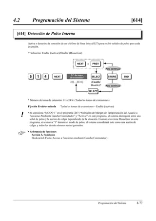 4.2            Programación del Sistema                                                                    [614]

 [614] Detección de Pulso Interno

          Activa o desactiva la conexión de un teléfono de línea única (SLT) para recibir señales de pulso para cada
          extensión.

          )   Selección: Enable (Activar)/Disable (Desactivar)



                                                         NEXT     o    PREV

                                                                                   Para continuar


                                                  N.° de toma
           6        1      4        NEXT          de extensión*       SELECT         STORE          END

                                                   (01…24/£)          (Enable/
                                                                      Disable)0    Para continuar

                                                                   SELECT


          * Número de toma de extensión: 01 a 24/£ (Todas las tomas de extensiones)

          Fijación Predeterminada        Todas las tomas de extensiones – Enable (Activar)

          • Si selecciona “MODO 1” en el programa [207] “Selección de Margen de Temporización del Acceso a
      !     Funciones Mediante Gancho Conmutador” y “Activar” en este programa, el sistema distinguirá entre una
            señal de pulso y la acción de colgar dependiendo de la situación. Cuando seleccione Desactivar en este
            programa, si se marca “1” durante el modo de pulso, el sistema considerará esto como una acción de
            colgar y todos los demás números serán ignorados.


         • Referencia de funciones
             Sección 3, Funciones
             Hookswitch Flash (Acceso a Funciones mediante Gancho Conmutador)




                                                                            Programación del Sistema            4-77
 