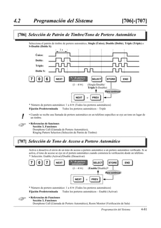 4.2            Programación del Sistema                                                              [706]-[707]

 [706] Selección de Patrón de Timbre/Tono de Portero Automático
          Selecciona el patrón de timbre de portero automático, Single (Único), Double (Doble), Triple (Triple) o
          S-Double (Doble S).
                                      1s

                Único:
                Doble:
                Triple:
                Doble S:

                                                N.° de portero
           7      0        6       NEXT          automático*            SELECT       STORE           END

                                                  (1…4/£)            (Single/Double/
                                                                     Triple/S-Double)
                                                                                    Para continuar

                                                     NEXT        o      PREV


          * Número de portero automático: 1 a 4/£ (Todos los porteros automáticos)
          Fijación Predeterminada     Todos los porteros automáticos – Triple

          • Cuando se recibe una llamada de portero automático en un teléfono especíﬁco se oye un tono en lugar de
      !     un timbre.


         • Referencias de funciones
             Sección 3, Funciones
             Doorphone Call (Llamada de Portero Automático),
             Ringing Pattern Selection (Selección de Patrón de Timbre)


 [707] Selección de Tono de Acceso a Portero Automático
          Activa o desactiva el envío de un tono de acceso a portero automático a un portero automático veriﬁcado. Si se
          activa, el tono de acceso se oye en el portero automático cuando comienza la veriﬁcación desde un teléfono.
          ) Selección: Enable (Activar)/Disable (Desactivar)

                                                N.° de portero
           7      0        7       NEXT          automático*             SELECT          STORE        END

                                                  (1…4/£)            (Enable/Disable)0
                                                                                    Para continuar


                                                    NEXT         o      PREV


          * Número de portero automático: 1 a 4/£ (Todos los porteros automáticos)
          Fijación Predeterminada     Todos los porteros automáticos – Enable (Activar)


         • Referencias de Funciones
             Sección 3, Funciones
             Doorphone Call (Llamada de Portero Automático), Room Monitor (Veriﬁcación de Sala)

                                                                                 Programación del Sistema         4-81
 