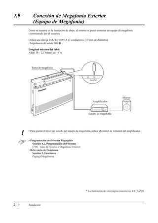2.9            Conexión de Megafonía Exterior
               (Equipo de Megafonía)
           Como se muestra en la ilustración de abajo, al sistema se puede conectar un equipo de megafonía
           (suministrado por el usuario).

           Utilice una clavija EIAJ RC-6701 A (2 conductores, 3,5 mm de diámetro).
           • Impedancia de salida: 600 Ω

           Longitud máxima del cable
           AWG 18 – 22: Menos de 10 m




             Toma de megafonía



                                                 POW
                                                    ER
                                                                    PAGING




                                                                                                   Altavoz
                                                                       Amplificador



                                                                   Equipo de megafonía




           • Para ajustar el nivel del sonido del equipo de megafonía, utilice el control de volumen del ampliﬁcador.
       !
          • Programación del Sistema Requerida
              Sección 4.2, Programación del Sistema
              [106] Tono de Acceso a Megafonía Exterior
           • Referencia de Funciones
              Sección 3, Funciones
              Paging (Megafonía)




                                                                * La ilustración de esta página muestra un KX-TA308.




2-10       Instalación
 