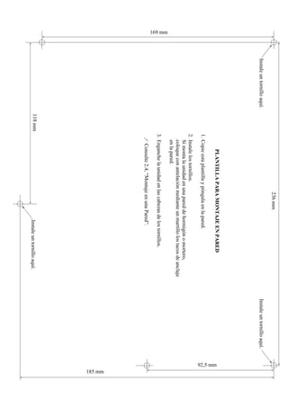 236 mm
         Instale un tornillo aquí.                                                                                  Instale un tornillo aquí.
                                                     PLANTILLA PARA MONTAJE EN PARED




                                                                                                                                                92,5 mm
                                              1. Copie esta plantilla y póngala en la pared.
                                              2. Instale los tornillos.
                                                 Si monta la unidad en una pared de hormigón o mortero,
                                                 coloque con antelación mediante un martillo los tacos de anclaje
                                                 en la pared.
169 mm




                                              3. Enganche la unidad en las cabezas de los tornillos.
                                               ƒ Consulte 2.4, “Montaje en una Pared”.




                                                                                                                                                          185 mm
                                     118 mm                                            Instale un tornillo aquí.
 