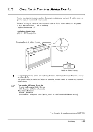 2.10       Conexión de Fuente de Música Exterior

       Como se muestra en la ilustración de abajo, al sistema se puede conectar una fuente de música como, por
       ejemplo, una radio (suministrada por el usuario).

       Introduzca la clavija en la toma de auriculares de la fuente de música exterior. Utilice una clavija EIAJ
       RC-6701 A (2 conductores, 3,5 mm de diámetro).
       • Impedancia de entrada: 8 Ω

       Longitud máxima del cable
       AWG 18 – 22: Menos de 10 m




       Toma para Fuente de Música Exterior



                                                          POW
                                                             ER                EXT.
                                                                               MUSIC




                                                                                 Fuente de Música Exterior


       • Se requiere programar el sistema para las fuentes de música utilizadas en Música en Retención y Música
   !     de Fondo (BGM).
       • Para ajustar el nivel del sonido de la Música en Retención, utilice el control de volumen de la fuente de
         música exterior.


      • Programación del Sistema Requerida
          Sección 4.2, Programación del Sistema
          [111] Selección de Música en Retención
       • Referencia de Funciones
          Sección 3, Funciones
          Music on Hold / Background Music (BGM) [Música en Retención/Música de Fondo (BGM)]




                                                                  * La ilustración de esta página muestra un KX-TA308.




                                                                                            Instalación            2-11
 