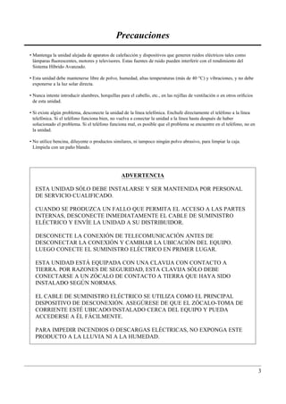 Precauciones
• Mantenga la unidad alejada de aparatos de calefacción y dispositivos que generen ruidos eléctricos tales como
  lámparas ﬂuorescentes, motores y televisores. Estas fuentes de ruido pueden interferir con el rendimiento del
  Sistema Híbrido Avanzado.

• Esta unidad debe mantenerse libre de polvo, humedad, altas temperaturas (más de 40 °C) y vibraciones, y no debe
  exponerse a la luz solar directa.

• Nunca intente introducir alambres, horquillas para el cabello, etc., en las rejillas de ventilación o en otros oriﬁcios
  de esta unidad.

• Si existe algún problema, desconecte la unidad de la línea telefónica. Enchufe directamente el teléfono a la línea
  telefónica. Si el teléfono funciona bien, no vuelva a conectar la unidad a la línea hasta después de haber
  solucionado el problema. Si el teléfono funciona mal, es posible que el problema se encuentre en el teléfono, no en
  la unidad.

• No utilice bencina, diluyente o productos similares, ni tampoco ningún polvo abrasivo, para limpiar la caja.
  Límpiela con un paño blando.




                                                 ADVERTENCIA

   ESTA UNIDAD SÓLO DEBE INSTALARSE Y SER MANTENIDA POR PERSONAL
   DE SERVICIO CUALIFICADO.

   CUANDO SE PRODUZCA UN FALLO QUE PERMITA EL ACCESO A LAS PARTES
   INTERNAS, DESCONECTE INMEDIATAMENTE EL CABLE DE SUMINISTRO
   ELÉCTRICO Y ENVÍE LA UNIDAD A SU DISTRIBUIDOR.

   DESCONECTE LA CONEXIÓN DE TELECOMUNICACIÓN ANTES DE
   DESCONECTAR LA CONEXIÓN Y CAMBIAR LA UBICACIÓN DEL EQUIPO.
   LUEGO CONECTE EL SUMINISTRO ELÉCTRICO EN PRIMER LUGAR.

   ESTA UNIDAD ESTÁ EQUIPADA CON UNA CLAVIJA CON CONTACTO A
   TIERRA. POR RAZONES DE SEGURIDAD, ESTA CLAVIJA SÓLO DEBE
   CONECTARSE A UN ZÓCALO DE CONTACTO A TIERRA QUE HAYA SIDO
   INSTALADO SEGÚN NORMAS.

   EL CABLE DE SUMINISTRO ELÉCTRICO SE UTILIZA COMO EL PRINCIPAL
   DISPOSITIVO DE DESCONEXIÓN. ASEGÚRESE DE QUE EL ZÓCALO-TOMA DE
   CORRIENTE ESTÉ UBICADO/INSTALADO CERCA DEL EQUIPO Y PUEDA
   ACCEDERSE A ÉL FÁCILMENTE.

   PARA IMPEDIR INCENDIOS O DESCARGAS ELÉCTRICAS, NO EXPONGA ESTE
   PRODUCTO A LA LLUVIA NI A LA HUMEDAD.




                                                                                                                            3
 