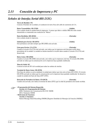 2.13        Conexión de Impresora y PC

Señales de Interfaz Serial (RS-232C)
       Tierra de Bastidor: FG
       Conecta el bastidor de la unidad y el conductor de tierra física del cable de suministro de CA.

       Datos Transmitidos: SD (TXD) . . . . . . . . . . . . . . . . . . . . . . . . . . . . . . . . . . . . . (Salida)
       Lleva señales desde la unidad hasta la impresora. A menos que datos o señales BREAK estén siendo
       transmitidos se mantendrá una condición de “Marca”.

       Datos Recibidos: RD (RXD) . . . . . . . . . . . . . . . . . . . . . . . . . . . . . . . . . . . . . . . . (Entrada)
       Lleva señales desde la impresora.

       Solicitud para Enviar: RS (RTS) . . . . . . . . . . . . . . . . . . . . . . . . . . . . . . . . . . . (Salida)
       Esto permanece activado siempre que DR (DSR) está activado.

       Listo para Enviar: CS (CTS) . . . . . . . . . . . . . . . . . . . . . . . . . . . . . . . . . . . . . . . (Entrada)
       Cuando el circuito CS (CTS) esté activado, esto indica que la impresora está lista para recibir datos
       procedentes de la unidad. La unidad no intenta transferir ni recibir datos cuando el circuito CS (CTS) está
       desactivado.

       Datos Listos: DR (DSR) . . . . . . . . . . . . . . . . . . . . . . . . . . . . . . . . . . . . . . . . . . . (Entrada)
       Cuando el circuito DR (DSR) está activado, esto indica que la impresora está lista. El circuito DR (DSR)
       activado no indica que la comunicación con la impresora haya quedado establecida.

       Masa de Señal: SG
       Conecta la tierra de DC de la unidad para todas las señales de interfaz.

       Terminal de Datos Listos: ER (DTR) . . . . . . . . . . . . . . . . . . . . . . . . . . . . . . . . (Salida)
       Esta línea de señales se activa mediante la unidad para indicar que ésta está en línea (ON LINE). El circuito
       ER (DTR) activado no indica que la comunicación con la impresora haya quedado establecida. Se desactiva
       cuando la unidad está fuera de línea (OFF LINE).

       Detección de Portadora de Datos: CD (DCD) . . . . . . . . . . . . . . . . . . . . . . . . . (Entrada)
       Cuando está activada, esto indica al terminal de datos (DTE) que la señal de portadora está siendo recibida.



      • Programación del Sistema Requerida
          Sección 4.2, Programación del Sistema
          [800] Parámetros de Comunicación RS-232C SMDR
          [801] Parámetro SMDR
       • Referencia de Funciones
           Sección 3, Funciones
          Station Message Detail Recording (SMDR) [Registro Detallado de Mensajes de Estación (SMDR)]




2-16   Instalación
 