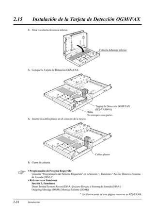 2.15       Instalación de la Tarjeta de Detección OGM/FAX
       2. Abra la cubierta delantera inferior.




                                                                               Cubierta delantera inferior




       3. Coloque la Tarjeta de Detección OGM/FAX.




                                                                           Tarjeta de Detección OGM/FAX
                                                                           (KX-TA30891)
                                                                    Nota
                                                                    No estropee estas partes.
       4. Inserte los cables planos en el conector de la tarjeta.




                                                                           Cables planos


       5. Cierre la cubierta.



      • Programación del Sistema Requerida
          Consulte “Programación del Sistema Requerida” en la Sección 3, Funciones “Acceso Directo a Sistema
          de Entrada (DISA)”.
       • Referencia en Funciones
          Sección 3, Funciones
          Direct Inward System Access (DISA) [Acceso Directo a Sistema de Entrada (DISA)]
          Outgoing Message (OGM) [Mensaje Saliente (OGM)]
                                                          * Las ilustraciones de esta página muestran un KX-TA308.

2-18   Instalación
 