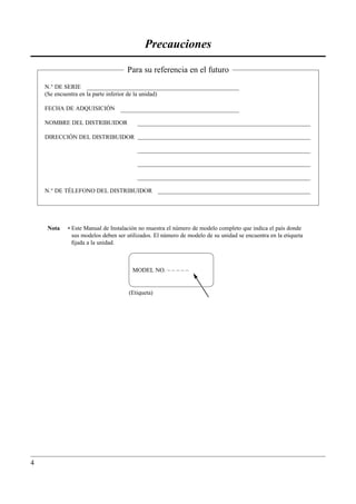 Precauciones

                                       Para su referencia en el futuro
    N.° DE SERIE
    (Se encuentra en la parte inferior de la unidad)

    FECHA DE ADQUISICIÓN

    NOMBRE DEL DISTRIBUIDOR

    DIRECCIÓN DEL DISTRIBUIDOR




    N.° DE TÉLEFONO DEL DISTRIBUIDOR




     Nota    • Este Manual de Instalación no muestra el número de modelo completo que indica el país donde
               sus modelos deben ser utilizados. El número de modelo de su unidad se encuentra en la etiqueta
               ﬁjada a la unidad.



                                         MODEL NO. – – – – –


                                       (Etiqueta)




4
 