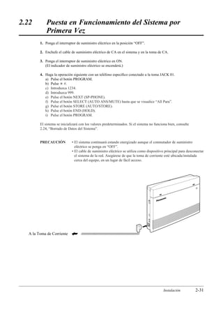 2.22        Puesta en Funcionamiento del Sistema por
            Primera Vez
        1. Ponga el interruptor de suministro eléctrico en la posición “OFF”.

        2. Enchufe el cable de suministro eléctrico de CA en el sistema y en la toma de CA.

        3. Ponga el interruptor de suministro eléctrico en ON.
           (El indicador de suministro eléctrico se encenderá.)

        4. Haga la operación siguiente con un teléfono especíﬁco conectado a la toma JACK 01.
           a) Pulse el botón PROGRAM.
           b) Pulse £ #.
           c) Introduzca 1234.
           d) Introduzca 999.
           e) Pulse el botón NEXT (SP-PHONE).
           f) Pulse el botón SELECT (AUTO ANS/MUTE) hasta que se visualice “All Para”.
           g) Pulse el botón STORE (AUTO/STORE).
           h) Pulse el botón END (HOLD).
           i) Pulse el botón PROGRAM.

        El sistema se inicializará con los valores predeterminados. Si el sistema no funciona bien, consulte
        2.24, “Borrado de Datos del Sistema”.


        PRECAUCIÓN           • El sistema continuará estando energizado aunque el conmutador de suministro
                               eléctrico se ponga en “OFF”.
                             • El cable de suministro eléctrico se utiliza como dispositivo principal para desconectar
                               el sistema de la red. Asegúrese de que la toma de corriente esté ubicada/instalada
                               cerca del equipo, en un lugar de fácil acceso.




  A la Toma de Corriente




                                                                                          Instalación           2-31
 