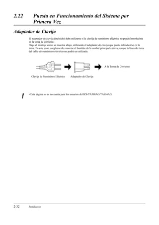 2.22           Puesta en Funcionamiento del Sistema por
               Primera Vez
Adaptador de Clavija
           El adaptador de clavija (incluido) debe utilizarse si la clavija de suministro eléctrico no puede introducirse
           en la toma de corriente.
           Haga el montaje como se muestra abajo, utilizando el adaptador de clavija que pueda introducirse en la
           toma. En este caso, asegúrese de conectar el bastidor de la unidad principal a tierra porque la línea de tierra
           del cable de suministro eléctrico no podrá ser utilizada.




                                                                                   A la Toma de Corriente


             Clavija de Suministro Eléctrico       Adaptador de Clavija




           • Esta página no es necesaria para los usuarios del KX-TA308AG/TA616AG.
       !




2-32       Instalación
 