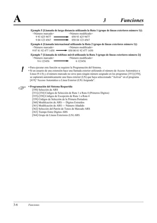 A                                                                            3               Funciones
            Ejemplo 5 [Llamada de larga distancia utilizando la Ruta 1 (grupo de líneas exteriores número 1)]:
             Número marcado               Número modiﬁcado
                9 93 425 9477                 050 93 425 9477
                9 04 123 4567                 050 04 123 4567
            Ejemplo 6 [Llamada internacional utilizando la Ruta 2 (grupo de líneas exteriores número 1)]:
             Número marcado              Número modiﬁcado
             9 07 81 92 477 1450           050 00 81 92 477 1450
            Ejemplo 7 [Llamada de teléfono móvil utilizando la Ruta 3 (grupo de líneas exteriores número 2)]
             Número marcado              Número modiﬁcado
                9 6 123456                        6 123456

          • Para ejecutar esta función se requiere la Programación del Sistema.
      !   • Si un usuario de una extensión hace una llamada exterior utilizando el número de Acceso Automático a
            Línea (9 ó 0) y el número marcado no sirve para ningún número asignado en los programas [351]-[354],
            se capturará automáticamente una línea exterior (LN) que haya seleccionado “Activar” en el programa
            [419] “Acceso Automático a Línea Exterior (LN) Asignada”.


         • Programación del Sistema Requerida
             [350] Selección de ARS
             [351]-[354] Códigos de Selección de Ruta 1 a Ruta 4 (Primeros Dígitos)
             [355]-[358] Códigos de Excepción de Ruta 1 a Ruta 4
             [359] Códigos de Selección de la Primera Portadora
             [360] Modiﬁcación de ARS — Dígitos Extraídos
             [361] Modiﬁcación de ARS — Número Añadido
             [362] Selección del Patrón de Tonos de Marcado ARS
             [363] Tiempo Entre Dígitos ARS
             [364] Grupo de Líneas Exteriores (LN) ARS




3-6       Funciones
 