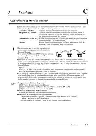 3           Funciones                                                                                             C
    Call Forwarding (Envío de Llamada)

          Permite al usuario de una extensión transferir automáticamente llamadas entrantes a otra extensión o a un
          destino exterior. Se encuentran disponibles los tipos siguientes.
             Todas las Llamadas:            Todas las llamadas entrantes son enviadas a otra extensión.
             Ocupado o no Contesta:         Todas las llamadas entrantes son enviadas a otra extensión cuando el
                                            usuario de la extensión no responde dentro del tiempo programado en
                                            [202] o cuando la extensión está ocupada.
             A una Línea Exterior (LN): Permite que el usuario de una extensión activada en [607] envíe todas las
                                            llamadas entrantes a un usuario exterior.
             Sígame:                        Permite al usuario de una extensión establecer la función de Envío de
                                            Llamada – Todas las Llamadas desde otra extensión.

          • Las extensiones que ya han sido asignadas como
      !     destino de envío no pueden activar la función de
            Envío de Llamada.
          • Si la función No Molestar (DND) ya ha sido activada,
            al activar la función de Envío de Llamada se
            cancelará DND.
          • La función de Envío de Llamada a Línea Exterior (LN) enviará todas las llamadas internas entrantes y
            ciertas clases de llamadas exteriores entrantes. Estas llamadas exteriores deberán llegar en líneas exteriores
            (LN) cuya programación, [414]-[416] “Modo de Línea Exterior (LN) — Día/Noche/Almuerzo”, sea una
            de las siguientes:
              (1) DIL
              (2) DISA1 o DISA2 (sólo cuando la llamada se envía directamente a una extensión, no interceptada)
              (3) UCD (sólo cuando el grupo UCD tiene un miembro)
          • Si la función de Envío de Llamada – a Línea Exterior (LN) ya ha establecido una llamada entre 2 usuarios
            exteriores, la duración de la llamada será determinada por el temporizador del sistema asignado en el
            programa [205]. 15 segundos antes de que venza el tiempo asignado se generará un tono de alarma para
            ambos usuarios exteriores. La llamada se desconectará al terminar el tiempo.


         • Programación del Sistema Requerida
             [202] Tiempo de Inicio de Envío de Llamada
             [205] Límite de Tiempo de Duración de Línea Exterior a Exterior (LN a LN)
             [607] Envío de Llamada a una Línea Exterior (LN)
          • Referencia de Funciones Predeterminada
             Limited Call Duration (Duración de Llamada Limitada)
          • Referencias de Instrucciones de Funcionamiento
             1.2 Fijaciones de Teléfono Especíﬁco, “Personalización de los Botones de Su Teléfono”,
                 Botón FWD/DND (Avance/No Molestar)
             1.6 Antes de Dejar Su Escritorio, “Envío de una Llamada (Envío de Llamada)”




                                                                                               Funciones             3-9
 
