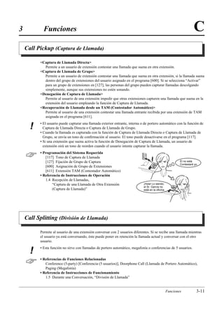 3           Funciones                                                                                                 C
    Call Pickup (Captura de Llamada)

          Captura de Llamada Directa
            Permite a un usuario de extensión contestar una llamada que suena en otra extensión.
          Captura de Llamada de Grupo
            Permite a un usuario de extensión contestar una llamada que suena en otra extensión, si la llamada suena
            dentro del grupo de extensiones del usuario asignado en el programa [600]. Si se selecciona “Activar”
            para un grupo de extensiones en [127], las personas del grupo pueden capturar llamadas descolgando
            simplemente, aunque sus extensiones no estén sonando.
          Denegación de Captura de Llamada
            Permite al usuario de una extensión impedir que otras extensiones capturen una llamada que suena en la
            extensión del usuario empleando la función de Captura de Llamada.
          Recuperación de Llamada desde un TAM (Contestador Automático)
            Permite al usuario de una extensión contestar una llamada entrante recibida por una extensión de TAM
            asignada en el programa [611].
          • El usuario puede capturar una llamada exterior entrante, interna o de portero automático con la función de
      !     Captura de Llamada Directa o Captura de Llamada de Grupo.
          • Cuando la llamada es capturada con la función de Captura de Llamada Directa o Captura de Llamada de
            Grupo, se envía un tono de conﬁrmación al usuario. El tono puede desactivarse en el programa [117].
          • Si una extensión que suena activa la función de Denegación de Captura de Llamada, un usuario de
            extensión oirá un tono de reorden cuando el usuario intente capturar la llamada.


         • Programación del Sistema Requerida
             [117] Tono de Captura de Llamada
             [127] Fijación de Grupo de Captura                                                             Él no está.
                                                                                                            Contestaré yo.
             [600] Asignación de Grupo de Extensiones
             [611] Extensión TAM (Contestador Automático)
          • Referencia de Instrucciones de Operación
             1.4 Recepción de Llamadas,
                 “Captura de una Llamada de Otra Extensión                    ¡Hola! Lo siendo,
                                                                              el Sr. García no
                 (Captura de Llamada)”                                        está en la oficina.




    Call Splitting (División de Llamada)

          Permite al usuario de una extensión conversar con 2 usuarios diferentes. Si se recibe una llamada mientras
          el usuario ya está conversando, éste puede poner en retención la llamada actual y conversar con el otro
          usuario.
          • Esta función no sirve con llamadas de portero automático, megafonía o conferencias de 5 usuarios.
      !
         • Referencias de Funciones Relacionadas
             Conference (5-party) [Conferencia (5 usuarios)], Doorphone Call (Llamada de Portero Automático),
             Paging (Megafonía)
          • Referencia de Instrucciones de Funcionamiento
             1.5 Durante una Conversación, “División de Llamada”


                                                                                                    Funciones           3-11
 