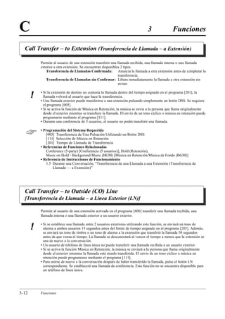 C                                                                                3                Funciones

  Call Transfer – to Extension (Transferencia de Llamada – a Extensión)

           Permite al usuario de una extensión transferir una llamada recibida, una llamada interna o una llamada
           exterior a otra extensión. Se encuentran disponibles 2 tipos.
              Transferencia de Llamadas Conﬁrmada: Anuncia la llamada a otra extensión antes de completar la
                                                               transferencia.
              Transferencia de Llamadas sin Conﬁrmar: Libera inmediatamente la llamada a otra extensión sin
                                                               avisar.

           • Si la extensión de destino no contesta la llamada dentro del tiempo asignado en el programa [201], la
       !     llamada volverá al usuario que hace la transferencia.
           • Una llamada exterior puede transferirse a una extensión pulsando simplemente un botón DSS. Se requiere
             el programa [005].
           • Si se activa la función de Música en Retención, la música se envía a la persona que llama originalmente
             desde el exterior mientras se transﬁere la llamada. El envío de un tono cíclico o música en retención puede
             programarse mediante el programa [111].
           • Durante una conferencia de 5 usuarios, el usuario no podrá transferir una llamada.


          • Programación del Sistema Requerida
              [005] Transferencia de Una Pulsación Utilizando un Botón DSS
              [111] Selección de Música en Retención
              [201] Tiempo de Llamada de Transferencia
           • Referencias de Funciones Relacionadas
              Conference (5-party) [Conferencia (5 usuarios)], Hold (Retención),
              Music on Hold / Background Music (BGM) [Música en Retención/Música de Fondo (BGM)]
           • Referencia de Instrucciones de Funcionamiento
              1.5 Durante una Conversación, “Transferencia de una Llamada a una Extensión (Transferencia de
                  Llamada — a Extensión)”




  Call Transfer – to Outside (CO) Line
  [Transferencia de Llamada – a Línea Exterior (LN)]

           Permite al usuario de una extensión activada en el programa [606] transferir una llamada recibida, una
           llamada interna o una llamada exterior a un usuario exterior.

           • Si se establece una llamada entre 2 usuarios exteriores utilizando esta función, se enviará un tono de
       !     alarma a ambos usuarios 15 segundos antes del límite de tiempo asignado en el programa [205]. Además,
             se enviará un tono de timbre o un tono de alarma a la extensión que transﬁrió la llamada 50 segundos
             antes de que venza el tiempo. La llamada se desconectará al vencer el tiempo a menos que la extensión se
             una de nuevo a la conversación.
           • Un usuario de teléfono de línea única no puede transferir una llamada recibida a un usuario exterior.
           • Si se activa la función Música en Retención, la música se enviará a la persona que llama originalmente
             desde el exterior mientras la llamada está siendo transferida. El envío de un tono cíclico o música en
             retención puede programarse mediante el programa [111].
           • Para unirse de nuevo a la conversación después de haber transferido la llamada, pulse el botón LN
             correspondiente. Se establecerá una llamada de conferencia. Esta función no se encuentra disponible para
             un teléfono de línea única.




3-12       Funciones
 