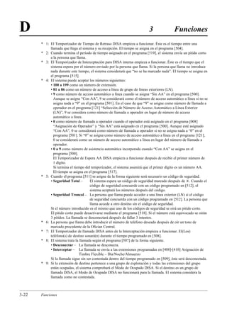 D                                                                          3               Funciones
       * 1: El Temporizador de Tiempo de Retraso DISA empieza a funcionar. Éste es el tiempo entre una
            llamada que llega al sistema y su recepción. El tiempo se asigna en el programa [504].
       * 2: Cuando termina el periodo de tiempo asignado en el programa [519], el sistema envía un pitido corto
            a la persona que llama.
       * 3: El Temporizador de Interceptación para DISA interna empieza a funcionar. Éste es el tiempo que el
            sistema espera por el número enviado por la persona que llama. Si la persona que llama no introduce
            nada durante este tiempo, el sistema considerará que “no se ha marcado nada”. El tiempo se asigna en
            el programa [515].
       * 4: El sistema puede aceptar los números siguientes:
            • 100 a 199 como un número de extensión.
            • 81 a 86 como un número de acceso a línea de grupo de líneas exteriores (LN).
            • 9 como número de acceso automático a línea cuando se asigna “Sin AA” en el programa [500].
              Aunque se asigne “Con AA”, 9 se considerará como el número de acceso automático a línea si no se
              asigna nada a “9” en el programa [501]. En el caso de que “9” se asigne como número de llamada a
              operador en el programa [121] “Selección de Número de Acceso Automático a Línea Exterior
              (LN)”, 9 se considera como número de llamada a operador en lugar de número de acceso
              automático a línea.
            • 0 como número de llamada a operador cuando el operador está asignado en el programa [008]
              “Asignación de Operador” y “Sin AA” está asignado en el programa [500]. Aunque esté asignado
              “Con AA”, 0 se considerará como número de llamada a operador si no se asigna nada a “0” en el
              programa [501]. Si “0” se asigna como número de acceso automático a línea en el programa [121],
              0 se considerará como un número de acceso automático a línea en lugar del número de llamada a
              operador.
            • 0 a 9 como número de asistencia automática incorporada cuando “Con AA” se asigna en el
              programa [500].
              El Temporizador de Espera AA DISA empieza a funcionar después de recibir el primer número de
              1 dígito.
              Si termina el tiempo del temporizador, el sistema asumirá que el primer dígito es un número AA.
              El tiempo se asigna en el programa [517].
       * 5: Cuando el programa [511] se asigne de la forma siguiente será necesario un código de seguridad.
            • Seguridad Total –       El sistema espera un código de seguridad marcado después de £. Cuando el
                                      código de seguridad concuerde con un código programado en [512], el
                                      sistema aceptará los números después del código.
            • Seguridad Troncal – La persona que llama puede acceder a una línea exterior (LN) si el código
                                      de seguridad concuerda con un código programado en [512]. La persona que
                                      llama accede a otro destino sin el código de seguridad.
            Si el número introducido es el mismo que uno de los códigos de seguridad se oirá un pitido corto.
            El pitido corto puede desactivarse mediante el programa [518]. Si el número está equivocado se oirán
            3 pitidos. La llamada se desconectará después de fallar 3 intentos.
       * 6: La persona que llama debe introducir el número de teléfono deseado después de oír un tono de
            marcado procedente de la Oﬁcian Central.
       * 7: El Temporizador de llamada DISA antes de la Interceptación empieza a funcionar. El(Los)
            teléfono(s) de destino sonará(n) durante el tiempo programado en [508].
       * 8: El sistema trata la llamada según el programa [507] de la forma siguiente.
            • Desconectar – La llamada se desconecta.
            • Interceptar – La llamada se envía a las extensiones programadas en [408]-[410] Asignación de
                                Timbre Flexible – Día/Noche/Almuerzo
            Si la llamada sigue sin ser contestada dentro del tiempo programado en [509], ésta será desconectada.
       * 9: Si la extensión de destino pertenece a una grupo de exploración y todas las extensiones del grupo
            están ocupadas, el sistema comprobará el Modo de Ocupado DISA. Si el destino es un grupo de
            llamada DISA, el Modo de Ocupado DISA no funcionará para la llamada. El sistema considera la
            llamada como no contestada.



3-22   Funciones
 
