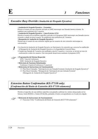 E                                                                               3               Funciones

  Executive Busy Override (Anulación de Ocupado Ejecutivo)

           Anulación de Ocupado Ejecutivo – Extensión
           Permite al usuario de una extensión activado en [608] interrumpir una llamada interna existente. Se
           establece una conferencia de 3 usuarios.
           Anulación de Ocupado Ejecutivo – Línea Exterior (LN)
           Permite al usuario de un teléfono especíﬁco activado en el programa [608] interrumpir una llamada exterior
           existente o añadir un tercer usuario. Se establecerá una conferencia de 3 usuarios.
           Denegación de Anulación de Ocupado Ejecutivo
           Permite que el usuario de una extensión impida que los usuarios de otra extensión interrumpan su
           conversación.

           • La función de Anulación de Ocupado Ejecutivo no funcionará si la extensión que conversa ha establecido
       !     la Denegación de Anulación de Ocupado Ejecutivo o la Seguridad de Línea de Datos.
           • Cuando una llamada de 3 usuarios sea cambiada a una de 2 usuarios o viceversa, se enviará un tono de
             conﬁrmación a todos los usuarios. Este tono puede desactivarse mediante el programa [105].


          • Programación del Sistema Requerida
              [105] Tono de Conferencia
              [608] Anulación de Ocupado Ejecutivo
           • Referencia de Funciones Relacionadas
              Conference (3-party) [Conferencia (3 usuarios)]
           • Referencias de Instrucciones de Funcionamiento
              1.3 Para Hacer Llamadas, “Interrupción de una Llamada Existente (Anulación de Ocupado Ejecutivo)”
              1.3 Para Hacer Llamadas, “Denegación de ‘Interrupción de una Llamada Existente’
                  (Denegación de Anulación de Ocupado Ejecutivo)”




  Extension Button Conﬁrmation (KX-T7330 only)
  [Conﬁrmación del Botón de Extensión (KX-T7330 solamente)]

           Permite al especíﬁco de una teléfono especíﬁco con pantalla conﬁrmar los valores almacenados en los
           botones, botón REDIAL o botón LN ﬂexible, pulsando el botón correspondiente en el modo de colgado.


          • Referencia de Instrucciones de Funcionamiento
              1.7 Funciones Útiles “Conﬁrmación del Botón de Extensión (KX-T7330 solamente)”




3-28       Funciones
 