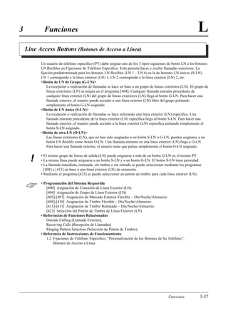 3           Funciones                                                                                          L
    Line Access Buttons (Botones de Acceso a Línea)

          Un usuario de teléfono especíﬁco (PT) debe asignar uno de los 3 tipos siguientes de botón LN a los botones
          LN ﬂexibles en Fijaciones de Teléfono Especíﬁco. Esto permite hacer y recibir llamadas exteriores. La
          ﬁjación predeterminada para los botones LN ﬂexibles (LN 1 – LN 6) es la de botones LN únicos (S-LN).
          LN 1 corresponde a la línea exterior (LN) 1, LN 2 corresponde a la línea exterior (LN) 2, etc.
          Botón de LN de Grupo (G-LN)
             La recepción o realización de llamadas se hace en base a un grupo de líneas exteriores (LN). El grupo de
             líneas exteriores (LN) se asigna en el programa [404]. Cualquier llamada entrante procedente de
             cualquier línea exterior (LN) del grupo de líneas exteriores (LN) llega al botón G-LN. Para hacer una
             llamada exterior, el usuario puede acceder a una línea exterior (LN) libre del grupo pulsando
             simplemente el botón G-LN asignado.
          Botón de LN única (S-LN)
             La recepción o realización de llamadas se hace utilizando una línea exterior (LN) especíﬁca. Una
             llamada entrante procedente de la línea exterior (LN) especíﬁca llega al botón S-LN. Para hacer una
             llamada exterior, el usuario puede acceder a la línea exterior (LN) especíﬁca pulsando simplemente el
             botón S-LN asignado.
          Botón de otra LN (O-LN)
             Las líneas exteriores (LN), que no han sido asignadas a un botón S-LN o G-LN, pueden asignarse a un
             botón LN ﬂexible como botón O-LN. Una llamada entrante en una línea exterior (LN) llega a O-LN.
             Para hacer una llamada exterior, el usuario tiene que pulsar simplemente el botón O-LN asignado.

          • El mismo grupo de líneas de salida (LN) puede asignarse a más de un botón G-LN en el mismo PT.
      !   • La misma línea puede asignarse a un botón S-LN y a un botón G-LN. El botón S-LN tiene prioridad.
          • La llamada inmediata, retrasada, sin timbre o sin entrada se puede seleccionar mediante los programas
            [408] a [413] en base a una línea exterior (LN) de extensión.
          • Mediante el programa [423] se puede seleccionar un patrón de timbre para cada línea exterior (LN).


         • Programación del Sistema Requerida
             [400] Asignación de Conexión de Línea Exterior (LN)
             [404] Asignación de Grupo de Línea Exterior (LN)
             [405]-[407] Asignación de Marcado Exterior Flexible – Día/Noche/Almuerzo
             [408]-[410] Asignación de Timbre Flexible – Día/Noche/Almuerzo
             [411]-[413] Asignación de Timbre Retrasado – Día/Noche/Almuerzo
             [423] Selección del Patrón de Timbre de Línea Exterior (LN)
          • Referencias de Funciones Relacionadas
             Outside Calling (Llamada Exterior),
             Receiving Calls (Recepción de Llamadas)
             Ringing Pattern Selection (Selección de Patrón de Timbre),
          • Referencia de Instrucciones de Funcionamiento
             1.2 Fijaciones de Teléfono Especíﬁco, “Personalización de los Botones de Su Teléfono”,
                 Botones de Acceso a Línea




                                                                                           Funciones            3-37
 
