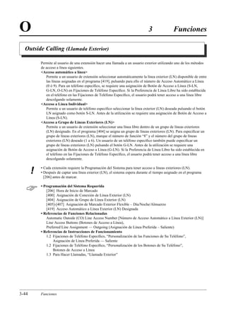 O                                                                               3               Funciones

  Outside Calling (Llamada Exterior)

           Permite al usuario de una extensión hacer una llamada a un usuario exterior utilizando uno de los métodos
           de acceso a línea siguientes.
           Acceso automático a línea
              Permite a un usuario de extensión seleccionar automáticamente la línea exterior (LN) disponible de entre
              las líneas asignadas en el programa [419], pulsando para ello el número de Acceso Automático a Línea
              (0 ó 9). Para un teléfono especíﬁco, se requiere una asignación de Botón de Acceso a Línea (S-LN,
              G-LN, O-LN) en Fijaciones de Teléfono Especíﬁco. Si la Preferencia de Línea Libre ha sido establecida
              en el teléfono en las Fijaciones de Teléfono Especíﬁco, el usuario podrá tener acceso a una línea libre
              descolgando solamente.
           Acceso a Línea Individual
              Permite a un usuario de teléfono especíﬁco seleccionar la línea exterior (LN) deseada pulsando el botón
              LN asignado como botón S-LN. Antes de la utilización se requiere una asignación de Botón de Acceso a
              Línea (S-LN).
           Acceso a Grupo de Líneas Exteriores (LN)
              Permite a un usuario de extensión seleccionar una línea libre dentro de un grupo de líneas exteriores
              (LN) designado. En el programa [404] se asigna un grupo de líneas exteriores (LN). Para especiﬁcar un
              grupo de líneas exteriores (LN), marque el número de función “8” y el número del grupo de líneas
              exteriores (LN) deseado (1 a 6). Un usuario de un teléfono especíﬁco también puede especiﬁcar un
              grupo de líneas exteriores (LN) pulsando el botón G-LN. Antes de la utilización se requiere una
              asignación de Botón de Acceso a Línea (G-LN). Si la Preferencia de Línea Libre ha sido establecida en
              el teléfono en las Fijaciones de Teléfono Especíﬁco, el usuario podrá tener acceso a una línea libre
              descolgando solamente.

           • Cada extensión requiere la Programación del Sistema para tener acceso a líneas exteriores (LN).
       !   • Después de captar una línea exterior (LN), el sistema espera durante el tiempo asignado en el programa
             [206] antes de marcar.


          • Programación del Sistema Requerida
              [206] Hora de Inicio de Marcado
              [400] Asignación de Conexión de Línea Exterior (LN)
              [404] Asignación de Grupo de Línea Exterior (LN)
              [405]-[407] Asignación de Marcado Exterior Flexible – Día/Noche/Almuerzo
              [419] Acceso Automático a Línea Exterior (LN) Designada
           • Referencias de Funciones Relacionadas
              Automatic Outside (CO) Line Access Number [Número de Acceso Automático a Línea Exterior (LN)]
              Line Access Buttons (Botones de Acceso a Línea),
              Preferred Line Assignment — Outgoing (Asignación de Línea Preferida – Saliente)
           • Referencias de Instrucciones de Funcionamiento
              1.2 Fijaciones de Teléfono Especíﬁco, “Personalización de las Funciones de Su Teléfono”,
                  Asignación de Línea Preferida — Saliente
              1.2 Fijaciones de Teléfono Especíﬁco, “Personalización de los Botones de Su Teléfono”,
                  Botones de Acceso a Línea
              1.3 Para Hacer Llamadas, “Llamada Exterior”




3-44       Funciones
 